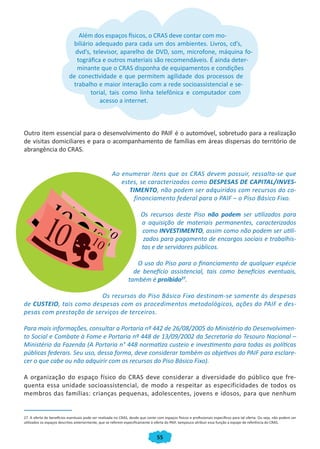Além dos espaços físicos, o CRAS deve contar com mo-
                            biliário adequado para cada um dos ambientes. Livros, cd’s,
                             dvd’s, televisor, aparelho de DVD, som, microfone, máquina fo-
                             tográfica e outros materiais são recomendáveis. É ainda deter-
                             minante que o CRAS disponha de equipamentos e condições
                           de conectividade e que permitem agilidade dos processos de
                            trabalho e maior interação com a rede socioassistencial e se-
                                   torial, tais como linha telefônica e computador com
                                       acesso a internet.



Outro item essencial para o desenvolvimento do PAIF é o automóvel, sobretudo para a realização
de visitas domiciliares e para o acompanhamento de famílias em áreas dispersas do território de
abrangência do CRAS.


                                                      Ao enumerar itens que os CRAS devem possuir, ressalta-se que
                                                         estes, se caracterizados como DESPESAS DE CAPITAL/INVES-
                                                            TIMENTO, não podem ser adquiridos com recursos do co-
                                                              financiamento federal para o PAIF – o Piso Básico Fixo.

                                                                        Os recursos deste Piso não podem ser utilizados para
                                                                        a aquisição de materiais permanentes, caracterizados
                                                                        como INVESTIMENTO, assim como não podem ser utili-
                                                                         zados para pagamento de encargos sociais e trabalhis-
                                                                        tas e de servidores públicos.

                                                                   O uso do Piso para o financiamento de qualquer espécie
                                                                  de benefício assistencial, tais como benefícios eventuais,
                                                                também é proibido27.

                         Os recursos do Piso Básico Fixo destinam-se somente às despesas
de CUSTEIO, tais como despesas com os procedimentos metodológicos, ações do PAIF e des-
pesas com prestação de serviços de terceiros.

Para mais informações, consultar a Portaria nº 442 de 26/08/2005 do Ministério do Desenvolvimen-
to Social e Combate à Fome e Portaria nº 448 de 13/09/2002 da Secretaria do Tesouro Nacional –
Ministério da Fazenda (A Portaria n° 448 normatiza custeio e investimento para todas as políticas
públicas federais. Seu uso, dessa forma, deve considerar também os objetivos do PAIF para esclare-
cer o que cabe ou não adquirir com os recursos do Piso Básico Fixo).

A organização do espaço físico do CRAS deve considerar a diversidade do público que fre-
quenta essa unidade socioassistencial, de modo a respeitar as especificidades de todos os
membros das famílias: crianças pequenas, adolescentes, jovens e idosos, para que nenhum


27. A oferta de benefícios eventuais pode ser realizada no CRAS, desde que conte com espaços físicos e profissionais específicos para tal oferta. Ou seja, não podem ser
utilizados os espaços descritos anteriormente, que se referem especificamente à oferta do PAIF, tampouco atribuir essa função a equipe de referência do CRAS.


                                                                                  55
 