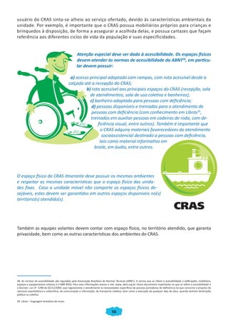 usuário do CRAS sinta-se alheio ao serviço ofertado, devido às características ambientais da
unidade. Por exemplo, é importante que o CRAS possua mobiliários próprios para crianças e
brinquedos à disposição, de forma a assegurar a acolhida delas, e possua cartazes que façam
referência aos diferentes ciclos de vida da população e suas especificidades.


                                                   Atenção especial deve ser dada à acessibilidade. Os espaços físicos
                                                   devem atender às normas de acessibilidade da ABNT28, em particu-
                                                   lar devem possuir:

                                                a) acesso principal adaptado com rampas, com rota acessível desde a
                                               calçada até a recepção do CRAS;
                                                        b) rota acessível aos principais espaços do CRAS (recepção, sala
                                                          de atendimentos, sala de uso coletivo e banheiros);
                                                          c) banheiro adaptado para pessoas com deficiência;
                                                           d) pessoas disponíveis e treinadas para o atendimento de
                                                           pessoas com deficiência (com conhecimento em Libras29,
                                                           treinados em auxiliar pessoas em cadeiras de roda, com de-
                                                               ficiência visual, entre outros). Também é importante que
                                                                 o CRAS adquira materiais favorecedores do atendimento
                                                                 socioassistencial destinado a pessoas com deficiência,
                                                                tais como material informativo em
                                                             braile, em áudio, entre outros.




O espaço físico do CRAS itinerante deve possuir os mesmos ambientes
e respeitar as mesmas características que o espaço físico das unida-
des fixas. Caso a unidade móvel não comporte os espaços físicos de-
sejáveis, estes devem ser garantidos em outros espaços disponíveis no(s)
território(s) atendido(s).




Também as equipes volantes devem contar com espaço físico, no território atendido, que garanta
privacidade, bem como as outras características dos ambientes do CRAS.




28. As normas de acessibilidade são reguladas pela Associação Brasileira de Normas Técnicas (ABNT). A norma que se refere à acessibilidade a edificações, mobiliário,
espaços e equipamentos urbanos é a NBR 9050. Para mais informações acesse o site: www. abnt.org.br. Outro documento importante no que se refere à acessibilidade é
o Decreto -Lei nº 5296 de 02/12/2004, que regulamenta o atendimento às necessidades específicas de pessoas portadoras de deficiência no que concerne a projetos de
natureza arquitetônica e urbanística, de comunicação e informação, de transporte coletivo, bem como a execução de qualquer tipo de obra, quando tenham destinação
pública ou coletiva.

29. Libras – linguagem brasileira de sinais.


                                                                                56
 