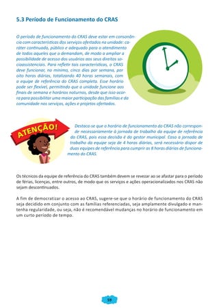 5.3 Período de Funcionamento do CRAS

O período de funcionamento do CRAS deve estar em consonân-
cia com características dos serviços ofertados na unidade: ca-
ráter continuado, público e adequado para o atendimento
de todos aqueles que o demandam, de modo a ampliar a
possibilidade de acesso dos usuários aos seus direitos so-
cioassistenciais. Para refletir tais características, o CRAS
deve funcionar, no mínimo, cinco dias por semana, por
oito horas diárias, totalizando 40 horas semanais, com
a equipe de referência do CRAS completa. Esse horário
pode ser flexível, permitindo que a unidade funcione aos
finais de semana e horários noturnos, desde que isso ocor-
ra para possibilitar uma maior participação das famílias e da
comunidade nos serviços, ações e projetos ofertados.



                              Destaca-se que o horário de funcionamento do CRAS não correspon-
                              de necessariamente à jornada de trabalho da equipe de referência
                           do CRAS, pois essa decisão é do gestor municipal. Caso a jornada de
                           trabalho da equipe seja de 4 horas diárias, será necessário dispor de
                           duas equipes de referência para cumprir as 8 horas diárias de funciona-
                          mento do CRAS.



Os técnicos da equipe de referência do CRAS também devem se revezar ao se afastar para o período
de férias, licenças, entre outros, de modo que os serviços e ações operacionalizados nos CRAS não
sejam descontinuados.

A fim de democratizar o acesso ao CRAS, sugere-se que o horário de funcionamento do CRAS
seja decidido em conjunto com as famílias referenciadas, seja amplamente divulgado e man-
tenha regularidade, ou seja, não é recomendável mudanças no horário de funcionamento em
um curto período de tempo.




                                               59
 