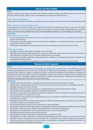 Técnico de Nível Médio
Perfil:
São dois os perfis possíveis para o técnico de nível médio da equipe de referência do CRAS. Recomenda-se a presença
dos dois perfis na equipe, a fim de suprir as demandas que as funções do CRAS requerem.

Perfil 1 “Agente Administrativo”:
Escolaridade de nível médio completo, com conhecimento para o desenvolvimento das rotinas administrativas do CRAS.

Perfil 2 “Agente Social e/ou Orientador Social”:
Escolaridade de nível médio completo, com experiência de atuação em programas, projetos, serviços e/ou benefícios
socioassistenciais; conhecimento da PNAS; noções sobre direitos humanos e sociais; sensibilidade para as questões
sociais; conhecimento da realidade do território e boa capacidade relacional e de comunicação com as famílias.
Atribuições:
Perfil 1 “Agente Administrativo”:
• Apoio ao trabalho dos técnicos de nível superior da equipe de referência do CRAS, em especial no que se refere às
    funções administrativas;
• Participação de reuniões sistemáticas de planejamento de atividades e de avaliação do processo de trabalho com
    a equipe de referência do CRAS;
• Participação das atividades de capacitação (ou formação continuada) da equipe de referência do CRAS.

Perfil 2 “Agente Social”:
• Recepção e oferta de informações às famílias usuárias do CRAS;
• Mediação dos processos grupais, próprios dos serviços de convivência e fortalecimentos de vínculos, ofertados no
   CRAS (função de orientador social do Projovem Adolescente, por exemplo);
• Participação de reuniões sistemáticas de planejamento de atividades e de avaliação do processo de trabalho com
   a equipe de referência do CRAS;
• Participação das atividades de capacitação (ou formação continuada) da equipe de referência do CRAS.
                                         Técnico de Nível Superior
Perfil:
Escolaridade mínima de nível superior, com formação em serviço social, psicologia e/ou outra profissão que compõe
o SUAS (dependendo do número de famílias referenciadas ao CRAS e porte do município, conforme a NOB-RH); com
experiência de atuação e/ou gestão em programas, projetos, serviços e/ou benefícios socioassistenciais; conhecimen-
to da legislação referente à política nacional de assistência social; domínio sobre os direitos sociais; experiência de
trabalho em grupos e atividades coletivas; experiência em trabalho interdisciplinar; conhecimento da realidade do
território e boa capacidade relacional e de escuta das famílias.
Atribuições:
• Acolhida, oferta de informações e realização de encaminhamentos às famílias usuárias do CRAS;
• Planejamento e implementação do PAIF, de acordo com as características do território de abrangência do CRAS;
• Mediação de grupos de famílias dos PAIF;
• Realização de atendimento particularizados e visitas domiciliares às famílias referenciadas ao CRAS;
• Desenvolvimento de atividades coletivas e comunitárias no território;
• Apoio técnico continuado aos profissionais responsáveis pelo(s) serviço(s) de convivência e fortalecimento de vín-
    culos desenvolvidos no território ou no CRAS;
• Acompanhamento de famílias encaminhadas pelos serviços de convivência e fortalecimento de vínculos ofertados
    no território ou no CRAS;
• Realização da busca ativa no território de abrangência do CRAS e desenvolvimento de projetos que visam prevenir
    aumento de incidência de situações de risco;
• Acompanhamento das famílias em descumprimento de condicionalidades;
• Alimentação de sistema de informação, registro das ações desenvolvidas e planejamento do trabalho de forma coletiva.
• Articulação de ações que potencializem as boas experiências no território de abrangência;
• Realização de encaminhamento, com acompanhamento, para a rede socioassistencial;
• Realização de encaminhamentos para serviços setoriais;
• Participação das reuniões preparatórias ao planejamento municipal ou do DF;
• Participação de reuniões sistemáticas no CRAS, para planejamento das ações semanais a serem desenvolvidas,
    definição de fluxos, instituição de rotina de atendimento e acolhimento dos usuários; organização dos encami-
    nhamentos, fluxos de informações com outros setores, procedimentos, estratégias de resposta às demandas e de
    fortalecimento das potencialidades do território.

                                                          63
 