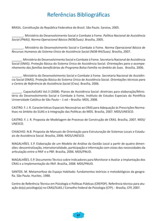 Referências Bibliográficas
BRASIL. Constituição da República Federativa do Brasil. São Paulo. Saraiva, 2005.

_______. Ministério do Desenvolvimento Social e Combate à Fome. Política Nacional de Assistência
Social (PNAS). Norma Operacional Básica (NOB/Suas). Brasília, 2005.

_______. Ministério do Desenvolvimento Social e Combate à Fome. Norma Operacional Básica de
Recursos Humanos do Sistema Único de Assistência Social (NOB-RH/Suas). Brasília, 2007.

______. Ministério do Desenvolvimento Social e Combate à Fome. Secretaria Nacional de Assistência
Social (SNAS). Proteção Básica do Sistema Único de Assistência Social. Orientações para o acompa-
nhamento das famílias beneficiárias do Programa Bolsa Família no âmbito do Suas. Brasília, 2006.

______. Ministério do Desenvolvimento Social e Combate à Fome. Secretaria Nacional de Assistên-
cia Social (SNAS). Proteção Básica do Sistema Único de Assistência Social. Orientações técnicas para
o Centro de Referência de Assistência Social (Cras). Brasília, 2006.

______. CapacitaSUAS Vol.3 (2008). Planos de Assistência Social: diretrizes para elaboração/Minis-
tério do Desenvolvimento Social e Combate à Fome, Instituto de Estudos Especiais da Pontifícia
Universidade Católica de São Paulo – 1 ed – Brasília: MDS, 2008.

CASTRO. F. J. R. Características Espaciais Necessárias ao CRAS para Adequação às Prescrições Norma-
tivas no âmbito do SUAS e à Integração das Políticas do MDS. Brasília, 2007. MDS/UNESCO.

CASTRO. F. J. R. Proposta de Modelagem de Processo de Construção de CRAS. Brasília, 2007. MDS/
UNESCO.

CHIACHIO. N.B. Proposta de Manuais de Orientação para Estruturação de Sistemas Locais e Estadu-
ais de Assistência Social. Brasília, 2006. MDS/UNESCO.

MAGALHÃES. E.P. Elaboração de um Modelo de Análise da Gestão Local a partir de quatro dimen-
sões: descentralização, intersetorialidade, participação e informação com vistas das necessidades da
articulação entre o PAIF e o PBF. Brasília, 2006. MDS/PNUD.

MAGALHÃES. E.P. Documento Técnico sobre Indicadores para Monitorar e Avaliar a Implantação dos
CRAS e a Implementação do PAIF. Brasília, 2008. MDS/PNUD.

SANTOS. M. Metamorfose do Espaço Habitado: fundamentos teóricos e metodológicos da geogra-
fia. São Paulo. Hucitec, 1988.

Centro de Referência Técnica em Psicologia e Políticas Públicas (CREPOP). Referência técnica para atu-
ação do(a) psicólogo(a) no CRAS/SUAS / Conselho Federal de Psicologia (CFP). - Brasília, CFP, 2007.




                                                 67
 