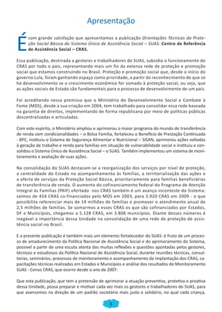 Apresentação


É
      com grande satisfação que apresentamos a publicação Orientações Técnicas da Prote-
      ção Social Básica do Sistema Único de Assistência Social – SUAS: Centro de Referência
      de Assistência Social – CRAS.

Essa publicação, destinada a gestores e trabalhadores do SUAS, subsidia o funcionamento do
CRAS por todo o país, representando mais um fio da extensa rede de proteção e promoção
social que estamos construindo no Brasil. Proteção e promoção social que, desde o início do
governo Lula, foram ganhando espaço como prioridade, a partir do reconhecimento de que só
há desenvolvimento se o crescimento econômico for somado à proteção social, ou seja, que
as ações sociais de Estado são fundamentais para o processo de desenvolvimento de um país.

Foi acreditando nessa premissa que o Ministério do Desenvolvimento Social e Combate à
Fome (MDS), desde a sua criação em 2004, tem trabalhado para consolidar essa rede baseada
na garantia de direitos, implementando de forma republicana por meio de políticas públicas
descentralizadas e articuladas.

Com este espírito, o Ministério ampliou e aprimorou o maior programa do mundo de transferência
de renda com condicionalidades – o Bolsa Família, fortaleceu o Benefício de Prestação Continuada
- BPC, instituiu o Sistema de Segurança Alimentar e Nutricional – SISAN, aprimorou ações voltadas
à geração de trabalho e renda para famílias em situação de vulnerabilidade social e instituiu e con-
solidou o Sistema Único de Assistência Social – o SUAS. Também implementou um sistema de moni-
toramento e avaliação de suas ações.

Na consolidação do SUAS destacam-se a reorganização dos serviços por nível de proteção,
a centralidade do Estado no acompanhamento às famílias, a territorialização das ações e
a oferta de serviços da Proteção Social Básica, prioritariamente para famílias beneficiárias
de transferência de renda. O aumento do cofinanciamento federal do Programa de Atenção
Integral às Famílias (PAIF) ofertado nos CRAS também é um avanço inconteste do Sistema:
saímos de 454 CRAS co-financiados pelo MDS em 2003, para 3.920 CRAS em 2009 - o que
possibilita referenciar mais de 14 milhões de famílias e promover o atendimento anual de
2,5 milhões de famílias. Se somarmos a esses CRAS os que são cofinanciados por Estados,
DF e Municípios, chegamos a 5.128 CRAS, em 3.808 municípios. Diante desses números é
inegável a importância dessa Unidade na consolidação de uma rede de proteção de assis-
tência social no Brasil.

E a presente publicação é também mais um elemento fortalecedor do SUAS: é fruto de um proces-
so de amadurecimento da Política Nacional de Assistência Social e do aprimoramento do Sistema,
possível a partir de uma escuta atenta das muitas reflexões e questões apontadas pelos gestores,
técnicos e estudiosos da Política Nacional de Assistência Social, durante reuniões técnicas, consul-
torias, seminários, processos de monitoramento e acompanhamento da implantação dos CRAS, ca-
pacitações técnicas realizadas em Estados e Municípios e análise dos resultados do Monitoramento
SUAS - Censo CRAS, que ocorre desde o ano de 2007.

Que esta publicação, que tem a pretensão de aprimorar a atuação preventiva, protetiva e proativa
dessa Unidade, possa preparar e motivar cada vez mais os gestores e trabalhadores do SUAS, para
que avancemos na direção de um padrão societário mais justo e solidário, no qual cada criança,

                                                 5
 