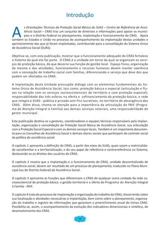 Introdução


A
         s Orientações Técnicas da Proteção Social Básica do SUAS – Centro de Referência de Assis-
         tência Social – CRAS traz um conjunto de diretrizes e informações para apoiar os municí-
         pios e o Distrito Federal no planejamento, implantação e funcionamento do CRAS. Apoia
também os Estados e União no processo de acompanhamento da implantação destas unidades e
aprimoramento das que já foram implantadas, contribuindo para a consolidação do Sistema Único
de Assistência Social (SUAS).

Objetiva-se, com esta publicação, mostrar que o funcionamento adequado do CRAS fortalece
o Sistema do qual ele faz parte. O CRAS é a unidade em torno da qual se organizam os servi-
ços de proteção básica, do que decorre sua função de gestão local. Espaço físico, organização
do mesmo e das atividades, funcionamento e recursos humanos devem manter coerência
com a concepção de trabalho social com famílias, diferenciando o serviço que deve dos que
podem ser ofertados no CRAS.

A implantação desta Unidade pressupõe diálogo com os elementos fundamentais do Sis-
tema Único de Assistência Social, tais como: proteção básica e especial (articulação e flu-
xos na relação com os serviços socioassistenciais do território e com proteção especial);
responsabilidade das três esferas na oferta e cofinanciamento da proteção básica; e rede
que integra o SUAS - pública e privada sem fins lucrativos, no território de abrangência dos
CRAS. Além disso, chama-se atenção para a importância da articulação do PAIF (Progra-
ma de Atenção Integral à Família) aos demais serviços setoriais, uma responsabilidade do
gestor municipal.

Esta publicação destina-se a gestores, coordenadores e equipes técnicas responsáveis pela implan-
tação, organização e consolidação da Proteção Social Básica de Assistência Social, sua articulação
com a Proteção Social Especial e com os demais serviços locais. Também é um importante documen-
to para os Conselhos de Assistência Social e demais atores sociais que participam do controle social
da política de assistência social.

O capítulo 1 apresenta a definição do CRAS, a partir dos eixos do SUAS, quais sejam a matricialida-
de sociofamiliar e a territorialização, e do seu papel de referência e contrarreferência no Sistema,
destacando-se os direitos dos usuários do CRAS.

O capítulo 2 mostra que a implantação e o funcionamento do CRAS, unidade descentralizada de
assistência social, devem ser resultado de um processo de planejamento, traduzido no Plano Muni-
cipal (ou do Distrito Federal) de Assistência Social.

O capítulo 3 apresenta as funções que diferenciam o CRAS de qualquer outra unidade da rede so-
cioassistencial de proteção básica: a gestão territorial e a oferta do Programa de Atenção Integral
à Família - PAIF.

O capítulo 4 trata do processo de implantação e organização do trabalho do CRAS, discorrendo sobre
sua localização e atividades necessárias à implantação, bem como sobre o planejamento, organiza-
ção do trabalho e registro de informações que garantam o preenchimento anual do Censo CRAS.
Possibilita-se, assim, o acompanhamento da evolução dos indicadores dimensionais e sintético, de
desenvolvimento dos CRAS.

                                                 7
 