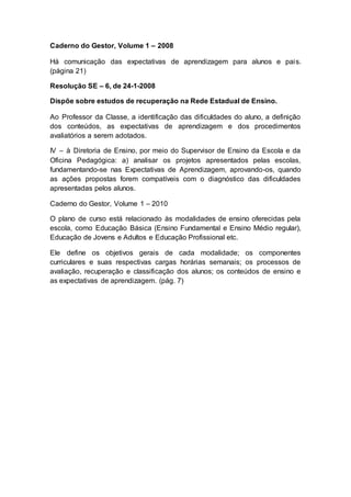 Caderno do Gestor, Volume 1 – 2008
Há comunicação das expectativas de aprendizagem para alunos e pais.
(página 21)
Resolução SE – 6, de 24-1-2008
Dispõe sobre estudos de recuperação na Rede Estadual de Ensino.
Ao Professor da Classe, a identificação das dificuldades do aluno, a definição
dos conteúdos, as expectativas de aprendizagem e dos procedimentos
avaliatórios a serem adotados.
IV – à Diretoria de Ensino, por meio do Supervisor de Ensino da Escola e da
Oficina Pedagógica: a) analisar os projetos apresentados pelas escolas,
fundamentando-se nas Expectativas de Aprendizagem, aprovando-os, quando
as ações propostas forem compatíveis com o diagnóstico das dificuldades
apresentadas pelos alunos.
Caderno do Gestor, Volume 1 – 2010
O plano de curso está relacionado às modalidades de ensino oferecidas pela
escola, como Educação Básica (Ensino Fundamental e Ensino Médio regular),
Educação de Jovens e Adultos e Educação Profissional etc.
Ele define os objetivos gerais de cada modalidade; os componentes
curriculares e suas respectivas cargas horárias semanais; os processos de
avaliação, recuperação e classificação dos alunos; os conteúdos de ensino e
as expectativas de aprendizagem. (pág. 7)
 