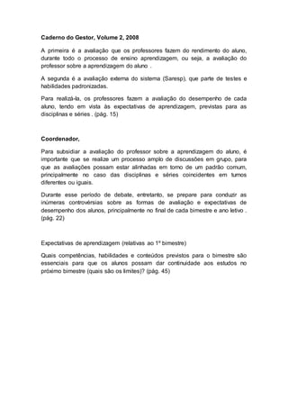 Caderno do Gestor, Volume 2, 2008
A primeira é a avaliação que os professores fazem do rendimento do aluno,
durante todo o processo de ensino aprendizagem, ou seja, a avaliação do
professor sobre a aprendizagem do aluno .
A segunda é a avaliação externa do sistema (Saresp), que parte de testes e
habilidades padronizadas.
Para realizá-la, os professores fazem a avaliação do desempenho de cada
aluno, tendo em vista às expectativas de aprendizagem, previstas para as
disciplinas e séries . (pág. 15)
Coordenador,
Para subsidiar a avaliação do professor sobre a aprendizagem do aluno, é
importante que se realize um processo amplo de discussões em grupo, para
que as avaliações possam estar alinhadas em torno de um padrão comum,
principalmente no caso das disciplinas e séries coincidentes em turnos
diferentes ou iguais.
Durante esse período de debate, entretanto, se prepare para conduzir as
inúmeras controvérsias sobre as formas de avaliação e expectativas de
desempenho dos alunos, principalmente no final de cada bimestre e ano letivo .
(pág. 22)
Expectativas de aprendizagem (relativas ao 1º bimestre)
Quais competências, habilidades e conteúdos previstos para o bimestre são
essenciais para que os alunos possam dar continuidade aos estudos no
próximo bimestre (quais são os limites)? (pág. 45)
 