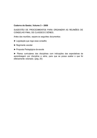 Caderno do Gestor, Volume 3 – 2009
SUGESTÃO DE PROCEDIMENTOS PARA ORGANIZAR AS REUNIÕES DE
CONSELHO FINAL DE CLASSES E SÉRIES.
Antes das reuniões, separe os seguintes documentos:
► Legislação que rege esse conselho
► Regimento escolar
► Proposta Pedagógica da escola
► Planos curriculares das disciplinas com indicações das expectativas de
aprendizagem por disciplina e série, para que se possa avaliar o que foi
efetivamente ensinado. (pág. 20)
 