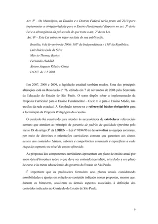 9
Art. 5o
– Os Municípios, os Estados e o Distrito Federal terão prazo até 2010 para
implementar a obrigatoriedade para o Ensino Fundamental disposto no art. 3o
desta
Lei e a abrangência da pré-escola de que trata o art. 2o
desta Lei.
Art. 6o
– Esta Lei entra em vigor na data de sua publicação.
Brasília, 6 de fevereiro de 2006; 185o
da Independência e 118o
da República.
Luiz Inácio Lula da Silva
Márcio Thomaz Bastos
Fernando Haddad
Álvaro Augusto Ribeiro Costa
D.O.U. de 7.2.2006
Em 2007, 2008 e 2009, a legislação estadual também mudou. Uma das principais
alterações está na Resolução nº 76, editada em 7 de novembro de 2008 pela Secretaria
da Educação do Estado de São Paulo. O texto dispõe sobre a implementação da
Proposta Curricular para o Ensino Fundamental – Ciclo II e para o Ensino Médio, nas
escolas da rede estadual. A Resolução tornou-se o referencial básico obrigatório para
a formulação da Proposta Pedagógica das escolas.
O currículo foi construído para atender às necessidades de estabelecer referenciais
comuns que atendam ao princípio de garantia de padrão de qualidade (previsto pelo
inciso IX do artigo 3o
da LDBEN – Lei nº 9394/96) e de subsidiar as equipes escolares,
por meio de diretrizes e orientações curriculares comuns que garantam aos alunos
acesso aos conteúdos básicos, saberes e competências essenciais e específicas a cada
etapa do segmento ou nível de ensino oferecido.
As propostas dos componentes curriculares apresentam um plano de ensino anual por
anos(séries)/bimestres sobre o que deve ser ensinado/aprendido, articulado a um plano
de curso e às metas educacionais do governo do Estado de São Paulo.
É importante que os professores formulem seus planos anuais considerando
possibilidades e ajustes em relação ao conteúdo indicado nessas propostas, mesmo que,
durante os bimestres, atualizem os demais aspectos associados à definição dos
conteúdos indicados no Currículo do Estado de São Paulo.
 