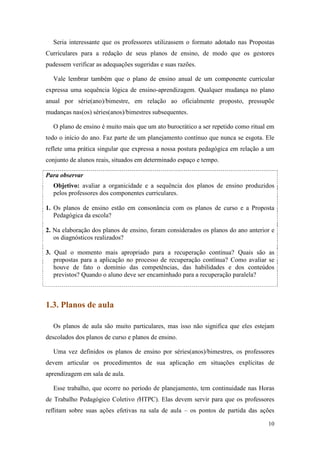 10
Seria interessante que os professores utilizassem o formato adotado nas Propostas
Curriculares para a redação de seus planos de ensino, de modo que os gestores
pudessem verificar as adequações sugeridas e suas razões.
Vale lembrar também que o plano de ensino anual de um componente curricular
expressa uma sequência lógica de ensino-aprendizagem. Qualquer mudança no plano
anual por série(ano)/bimestre, em relação ao oficialmente proposto, pressupõe
mudanças nas(os) séries(anos)/bimestres subsequentes.
O plano de ensino é muito mais que um ato burocrático a ser repetido como ritual em
todo o início do ano. Faz parte de um planejamento contínuo que nunca se esgota. Ele
reflete uma prática singular que expressa a nossa postura pedagógica em relação a um
conjunto de alunos reais, situados em determinado espaço e tempo.
Para observar
Objetivo: avaliar a organicidade e a sequência dos planos de ensino produzidos
pelos professores dos componentes curriculares.
1. Os planos de ensino estão em consonância com os planos de curso e a Proposta
Pedagógica da escola?
2. Na elaboração dos planos de ensino, foram considerados os planos do ano anterior e
os diagnósticos realizados?
3. Qual o momento mais apropriado para a recuperação contínua? Quais são as
propostas para a aplicação no processo de recuperação contínua? Como avaliar se
houve de fato o domínio das competências, das habilidades e dos conteúdos
previstos? Quando o aluno deve ser encaminhado para a recuperação paralela?
1.3. Planos de aula
Os planos de aula são muito particulares, mas isso não significa que eles estejam
descolados dos planos de curso e planos de ensino.
Uma vez definidos os planos de ensino por séries(anos)/bimestres, os professores
devem articular os procedimentos de sua aplicação em situações explícitas de
aprendizagem em sala de aula.
Esse trabalho, que ocorre no período de planejamento, tem continuidade nas Horas
de Trabalho Pedagógico Coletivo (HTPC). Elas devem servir para que os professores
reflitam sobre suas ações efetivas na sala de aula – os pontos de partida das ações
 