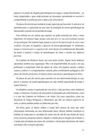 11
(planos) e os pontos de chegada (aprendizagens) em espaço e tempo determinados –, as
metas conquistadas e quais ainda precisam ser alcançadas, apresentando os sucessos e
compartilhando os problemas com o objetivo de solucioná-los.
Os planos de aula têm por medida de tempo a previsão por hora/aula. A aula deve ser
entendida como a organização de uma série de estratégias de ensino-aprendizagem de
determinado conteúdo em um período de tempo.
Essa reflexão em um sistema que organiza sua grade curricular por aulas é muito
importante. Em primeiro lugar, porque cada aula deve ter sua potencialidade máxima
de aprendizagem. Em segundo lugar, porque o controle da improvisação da aula é uma
condição vital para se organizar o processo de ensino-aprendizagem. E, finalmente,
porque a sistematização e a sequência das aulas devem ser cuidadosamente planejadas
de forma a respeitar o tempo de aprendizagem do aluno e atender aos objetivos
previstos.
Os Cadernos do Professor fazem isso com muito critério. Alguns livros didáticos
apresentam também essa organização. Mas é de responsabilidade da escola e de seus
professores a organização final dos planos de aulas. Em algumas escolas é prática
comum a análise e o acompanhamento semanal, pelos coordenadores pedagógicos, dos
planos de aula dos professores. O objetivo final é maximizar a aprendizagem do aluno.
Os planos de aula são roteiros para caminhar em uma determinada direção, ou seja,
prever o processo de ensino-aprendizagem em uma medida especificada de tempo e
espaço (classes).
O calendário escolar é organizado por ano letivo e nele prevalece outra medida de
tempo: os bimestres. Os planos de aula podem ser planejados por aulas/bimestres, como
é o caso dos Cadernos do Professor e do Aluno. Em casos específicos, como nas
disciplinas de Língua Portuguesa e Matemática, que têm um número expressivo de
aulas, os planos também podem ser elaborados por mês.
De forma geral, os planos medem o tempo pelo número de aulas que serão
efetivamente ministradas em uma determinada classe. Devem também considerar as
medidas de tempo para as atividades de estudo fora de sala de aula (lições de casa),
como exercícios, pesquisas, leituras, redações e estudos para as situações de avaliação, e
o tempo para devolução aos alunos das correções e observações decorrentes das lições
solicitadas e das avaliações aplicadas.
 