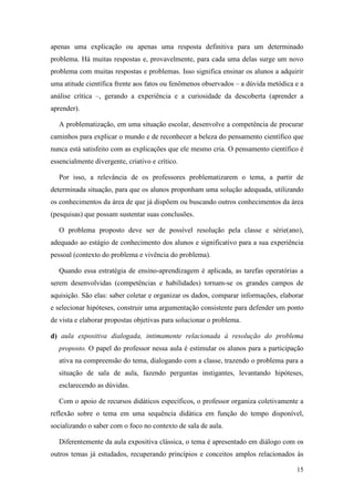 15
apenas uma explicação ou apenas uma resposta definitiva para um determinado
problema. Há muitas respostas e, provavelmente, para cada uma delas surge um novo
problema com muitas respostas e problemas. Isso significa ensinar os alunos a adquirir
uma atitude científica frente aos fatos ou fenômenos observados – a dúvida metódica e a
análise crítica –, gerando a experiência e a curiosidade da descoberta (aprender a
aprender).
A problematização, em uma situação escolar, desenvolve a competência de procurar
caminhos para explicar o mundo e de reconhecer a beleza do pensamento científico que
nunca está satisfeito com as explicações que ele mesmo cria. O pensamento científico é
essencialmente divergente, criativo e crítico.
Por isso, a relevância de os professores problematizarem o tema, a partir de
determinada situação, para que os alunos proponham uma solução adequada, utilizando
os conhecimentos da área de que já dispõem ou buscando outros conhecimentos da área
(pesquisas) que possam sustentar suas conclusões.
O problema proposto deve ser de possível resolução pela classe e série(ano),
adequado ao estágio de conhecimento dos alunos e significativo para a sua experiência
pessoal (contexto do problema e vivência do problema).
Quando essa estratégia de ensino-aprendizagem é aplicada, as tarefas operatórias a
serem desenvolvidas (competências e habilidades) tornam-se os grandes campos de
aquisição. São elas: saber coletar e organizar os dados, comparar informações, elaborar
e selecionar hipóteses, construir uma argumentação consistente para defender um ponto
de vista e elaborar propostas objetivas para solucionar o problema.
d) aula expositiva dialogada, intimamente relacionada à resolução do problema
proposto. O papel do professor nessa aula é estimular os alunos para a participação
ativa na compreensão do tema, dialogando com a classe, trazendo o problema para a
situação de sala de aula, fazendo perguntas instigantes, levantando hipóteses,
esclarecendo as dúvidas.
Com o apoio de recursos didáticos específicos, o professor organiza coletivamente a
reflexão sobre o tema em uma sequência didática em função do tempo disponível,
socializando o saber com o foco no contexto de sala de aula.
Diferentemente da aula expositiva clássica, o tema é apresentado em diálogo com os
outros temas já estudados, recuperando princípios e conceitos amplos relacionados às
 