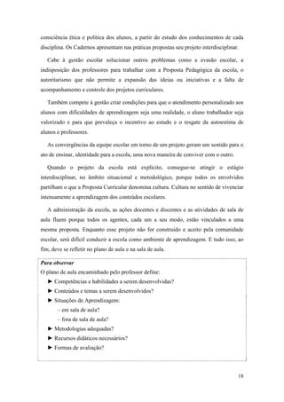 18
consciência ética e política dos alunos, a partir do estudo dos conhecimentos de cada
disciplina. Os Cadernos apresentam nas práticas propostas seu projeto interdisciplinar.
Cabe à gestão escolar solucionar outros problemas como a evasão escolar, a
indisposição dos professores para trabalhar com a Proposta Pedagógica da escola, o
autoritarismo que não permite a expansão das ideias ou iniciativas e a falta de
acompanhamento e controle dos projetos curriculares.
Também compete à gestão criar condições para que o atendimento personalizado aos
alunos com dificuldades de aprendizagem seja uma realidade, o aluno trabalhador seja
valorizado e para que prevaleça o incentivo ao estudo e o resgate da autoestima de
alunos e professores.
As convergências da equipe escolar em torno de um projeto geram um sentido para o
ato de ensinar, identidade para a escola, uma nova maneira de conviver com o outro.
Quando o projeto da escola está explícito, consegue-se atingir o estágio
interdisciplinar, no âmbito situacional e metodológico, porque todos os envolvidos
partilham o que a Proposta Curricular denomina cultura. Cultura no sentido de vivenciar
intensamente a aprendizagem dos conteúdos escolares.
A administração da escola, as ações docentes e discentes e as atividades de sala de
aula fluem porque todos os agentes, cada um a seu modo, estão vinculados a uma
mesma proposta. Enquanto esse projeto não for construído e aceito pela comunidade
escolar, será difícil conduzir a escola como ambiente de aprendizagem. E tudo isso, ao
fim, deve se refletir no plano de aula e na sala de aula.
Para observar
O plano de aula encaminhado pelo professor define:
► Competências e habilidades a serem desenvolvidas?
► Conteúdos e temas a serem desenvolvidos?
► Situações de Aprendizagem:
– em sala de aula?
– fora de sala de aula?
► Metodologias adequadas?
► Recursos didáticos necessários?
► Formas de avaliação?
 