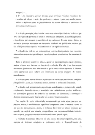 25
Artigo 42 – ...
§ 2o
– No calendário escolar deverão estar previstas reuniões bimestrais dos
conselhos de classe e série, dos professores, alunos e pais para conhecimento,
análise e reflexão sobre os procedimentos de ensino adotados e resultados de
aprendizagem alcançados.
A avaliação pressupõe juízo de valor e uma marca da subjetividade do avaliador, que
deve ser objetivada por meio de critérios e resultados. Entretanto, a quantificação em si
é insuficiente para retratar os percalços da aprendizagem de cada aluno. Assim, as
mudanças positivas percebidas nos estudantes precisam ser qualificadas, mesmo que
não correspondam ao esperado ou que tenham de ser expressas em notas.
A avaliação não pode ser um instrumento de controle, de constatação pura e simples,
mas um instrumento de aprendizagem e reorientação do planejamento das situações de
ensino.
Tanto o professor quanto os alunos, apesar de desempenharem papéis distintos,
podem orientar seus fazeres em função da avaliação. Ela não é um instrumento
meramente quantitativo, mas pode indicar o que e como o aluno aprendeu e, também,
como aperfeiçoar esses saberes por intermédio de novas situações de ensino-
aprendizagem.
A avaliação pode revelar falhas na organização do ensino que precisam ser corrigidas
pelo professor. Assim, ao avaliar seus alunos, também os professores se avaliam.
A avaliação pode apontar muitos aspectos da aprendizagem: a compreensão parcial;
a deformação do conhecimento; a associação com conhecimentos prévios; a diferença
nas elaborações pessoais de atribuição de sentidos aos conteúdos; a correlação e
distinção entre saber, saber fazer e saber ser no convívio com os outros.
Para avaliar de modo diferenciado, considerando que cada aluno percorre um
percurso pessoal, é necessário que o professor compreenda como se aprende e como se
faz uso das aprendizagens. Assim, o professor deve fazer os alunos sentirem que
aprender na escola é uma situação compartilhada e de corresponsabilidade, inclusive
entre os pares, que podem apresentar distintos níveis de aprendizagem.
O resultado da avaliação não pode ser uma sanção de caráter expiatório, mas uma
maneira de informar estudantes e professores sobre o desenvolvimento da
 