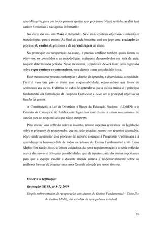 26
aprendizagem, para que todos possam ajustar seus processos. Nesse sentido, avaliar tem
caráter formativo e não apenas informativo.
No início do ano, um Plano é elaborado. Nele estão contidos objetivos, conteúdos e
metodologias para o ensino. Ao final de cada bimestre, está em jogo uma avaliação do
processo de ensino do professor e da aprendizagem do aluno.
Na promoção ou recuperação do aluno, é preciso verificar também quais foram os
objetivos, os conteúdos e as metodologias realmente desenvolvidos em sala de aula,
naquele determinado período. Nesse momento, o professor deverá fazer uma digressão
sobre o que ensinou e como ensinou, para depois tomar uma decisão justa.
Esse mecanismo procura contemplar o direito de aprender, a diversidade, a equidade.
Fácil é transferir para o aluno essa responsabilidade, reprovando-o em finais de
séries/anos ou ciclos. O direito de todos de aprender o que a escola ensina é o princípio
fundamental da formulação da Proposta Curricular e deve ser o principal objetivo da
função do gestor.
A Constituição, a Lei de Diretrizes e Bases da Educação Nacional (LDBEN) e o
Estatuto da Criança e do Adolescente legalizam esse direito e criam mecanismos de
sanção para os responsáveis que não o cumprem.
Para iniciar uma reflexão sobre o assunto, retome aspectos relevantes da legislação
sobre o processo de recuperação, que na rede estadual passou por recentes alterações,
objetivando aprimorar esse processo de suporte essencial à Progressão Continuada e à
aprendizagem bem-sucedida de todos os alunos do Ensino Fundamental e do Esino
Médio. Em razão disso, a leitura cuidadosa da nova regulamentação e a séria reflexão
acerca das novas e diferentes possibilidades que ela oportunizará são muito importantes
para que a equipe escolar e docente decida correta e responsavelmente sobre as
melhores formas de otimizar essa nova fórmula adotada em nosso sistema.
Observe a legislação:
Resolução SE 93, de 8-12-2009
Dispõe sobre estudos de recuperação aos alunos do Ensino Fundamental – Ciclo II e
do Ensino Médio, das escolas da rede pública estadual
 