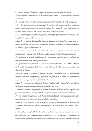 28
I – escolas com até 15 (quinze) classes, 1 (um) conjunto de cada disciplina;
II – escolas com 16 (dezesseis) a 29 (vinte e nove) classes, 2 (dois) conjuntos de cada
disciplina, e
III – escolas com 30 (trinta) ou mais classes, 3 (três) conjuntos de cada disciplina.
§ 1o
– Excepcionalmente, a composição do conjunto de aulas poderá ser reduzida
para 8 (oito) aulas, quando se tratar de atribuição, a título de carga suplementar, a
docente efetivo incluído em Jornada Básica de Trabalho Docente.
§ 2o
– A atribuição das aulas de que trata este artigo processar-se-á de acordo com
a legislação vigente sobre o assunto.
Artigo 4o
– A atribuição das aulas a que se refere o parágrafo 2o
do artigo anterior
deverá recair em docente que se enquadre no perfil requerido ao desenvolvimento
do projeto e que se comprometa a:
I – assistir e apoiar todos os alunos dos turnos de funcionamento do Ensino
Fundamental - Ciclo II e/ou do Ensino Médio, que necessitem desse atendimento;
II – subsidiar os demais professores das disciplinas previstas nesta resolução no
desenvolvimento da recuperação contínua;
III – participar dos conselhos de classes dos alunos atendidos, das HTPCs – Horas
de Trabalho Pedagógico Coletivas – e das Orientações Técnicas promovidas pela
Diretoria de Ensino.
Parágrafo único – Caberá à Equipe Gestora, juntamente com os professores
responsáveis pela recuperação, organizar as formas e o tempo de atendimento
necessários à superação das dificuldades dos alunos.
Artigo 5o
– O apoio aos alunos do Ensino Fundamental - Ciclo II e/ou do Ensino
Médio que necessitem de atendimento específico dar-se-á:
I – prioritariamente, em grupos de alunos do mesmo nível de ensino, organizados
por classe/série(ano), por dificuldades de aprendizagem ou por outros critérios;
II – em caráter excepcional, e de forma individualizada, para aqueles alunos que
necessitam, temporariamente, de um trabalho específico.
Artigo 6o
– Aos professores das disciplinas de Língua Portuguesa e de Matemática
da grade curricular do Ensino Fundamental - Ciclo II e/ou do Ensino Médio,
caberá:
I – identificar as dificuldades dos alunos, definir os conteúdos, as expectativas de
aprendizagem e os procedimentos avaliatórios a serem adotados, explicitando a
natureza das competências, habilidades e conteúdos que deverão ser desenvolvidos
 