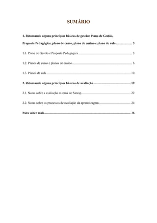 2
SUMÁRIO
1. Retomando alguns princípios básicos de gestão: Plano de Gestão,
Proposta Pedagógica, plano de curso, plano de ensino e plano de aula .................... 3
1.1. Plano de Gestão e Proposta Pedagógica .................................................................... 3
1.2. Planos de curso e planos de ensino............................................................................ 6
1.3. Planos de aula.......................................................................................................... 10
2. Retomando alguns princípios básicos de avaliação............................................... 19
2.1. Notas sobre a avaliação externa do Saresp.............................................................. 22
2.2. Notas sobre os processos de avaliação da aprendizagem........................................ 24
Para saber mais............................................................................................................. 36
 