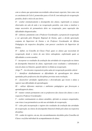 29
com os alunos que apresentam necessidades educacionais especiais, bem como com
os concluintes do Ciclo I, promovidos para o Ciclo II, com indicação de recuperação
paralela, desde o início do ano letivo;
II – avaliar sistematicamente o desempenho dos alunos, registrando os avanços
observados em sala de aula e na recuperação paralela, com vistas a sinalizar o
tempo necessário de permanência deles na recuperação, para superação das
dificuldades diagnosticadas;
III – elaborar, juntamente com o Professor Coordenador, a proposta de recuperação
a ser aprovada pelo Dirigente Regional de Ensino, após a devida apreciação
conjunta do Supervisor de Ensino e do Professor Coordenador de Oficina
Pedagógica da respectiva disciplina, com parecer conclusivo do Supervisor de
Ensino;
IV – definir, no Conselho de Classe Final, quais os alunos que necessitam de
recuperação desde o início do ano letivo subseqüente, explicitando quais as
dificuldades a serem sanadas;
V – incorporar os resultados da avaliação das atividades de recuperação na síntese
do desempenho bimestral do aluno, registrando esses resultados e substituindo a
nota do aluno no bimestre, quando inferior à obtida na recuperação.
Artigo 7o
– Aos docentes responsáveis pelas aulas de recuperação paralela caberá:
I – identificar detalhadamente as dificuldades de aprendizagem dos alunos
apontadas pelos professores das disciplinas previstas nesta resolução;
II – desenvolver atividades significativas e diversificadas que levem o aluno a
superar suas dificuldades de aprendizagem;
III – utilizar diferentes materiais e ambientes pedagógicos que favoreçam a
aprendizagem do aluno;
IV – manter contato permanente com os professores das classes dos alunos e com o
respectivo Professor Coordenador;
V – avaliar continuamente os alunos atendidos, aferindo os avanços conquistados,
com vistas à sua permanência ou não nas atividades de recuperação;
VI – zelar pela incorporação e registro dos resultados da avaliação das atividades
de recuperação, na síntese do desempenho bimestral obtido pelo aluno na respectiva
disciplina;
VII – cuidar do registro, em ata, dos encaminhamentos decididos pelos Conselhos de
Classe e na ficha individual de acompanhamento do aluno;
 