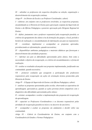 30
IX – subsidiar os professores da respectiva disciplina na seleção, organização e
desenvolvimento da recuperação continua.
Artigo 8o
– Ao Diretor de Escola e ao Professor Coordenador, caberá:
I – elaborar, em conjunto com os professores envolvidos, as respectivas propostas,
encaminhando-as à Diretoria de Ensino para apreciação conjunta da Supervisão de
Ensino e da Oficina Pedagógica e posterior aprovação pelo Dirigente Regional de
Ensino;
II – definir, juntamente com o professor responsável pela recuperação paralela, os
critérios de agrupamento dos alunos e/ou de formação dos grupos, o local, período e
horário de realização e o encaminhamento de informações aos pais ou responsáveis;
III – coordenar, implementar e acompanhar as propostas aprovadas,
providenciando as reformulações, quando necessárias;
IV – disponibilizar ambientes pedagógicos e materiais didáticos que favoreçam o
desenvolvimento das atividades propostas;
V – informar aos pais as dificuldades apresentadas pelos alunos, bem como a
necessidade e objetivo da recuperação, os critérios de encaminhamento e a forma de
realização;
VI – avaliar os resultados alcançados nas propostas implementadas, justificando sua
continuidade, quando necessário;
VII – promover condições que assegurem a participação dos professores
responsáveis pela recuperação em ações de orientação técnica promovidas pela
Diretoria de Ensino.
Artigo 9o
– À Equipe de Supervisão de Ensino e da Oficina Pedagógica, caberá:
I – analisar as propostas apresentadas pelas escolas, observando as expectativas de
aprendizagem, aprovando-as, quando as ações previstas forem compatíveis com o
diagnóstico das dificuldades apresentadas pelos alunos;
II – orientar, acompanhar e avaliar a implementação das propostas de recuperação
da aprendizagem;
III – capacitar os Professores Coordenadores e os docentes responsáveis pelas
atividades de recuperação paralela no início e no decorrer do ano letivo;
IV – acompanhar e avaliar as propostas em andamento e decidir sobre sua
continuidade.
Artigo 10 – Caberá às Coordenadorias de Ensino, em conjunto com a
Coordenadoria de Estudos e Normas Pedagógicas:
 