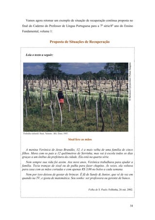 34
Vamos agora retomar um exemplo de situação de recuperação contínua proposta no
final do Caderno do Professor de Língua Portuguesa para a 7a
série/8o
ano do Ensino
Fundamental, volume 1:
Proposta de Situações de Recuperação
Leia o texto a seguir:
Sisal fere as mãos
A menina Verônica de Jesus Brandão, 12, é a mais velha de uma família de cinco
filhos. Mora com os pais a 12 quilômetros de Serrinha, mas vai à escola todos os dias
graças a um ônibus da prefeitura da cidade. Ela está na quarta série.
Nem sempre sua vida foi assim. Aos nove anos, Verônica trabalhava para ajudar a
família. Tecia tranças de sisal ou de palha para fazer chapéus. Às vezes, ela voltava
para casa com as mãos cortadas e com apenas R$ 3,00 no bolso a cada semana.
Nem por isso deixou de gostar de brincar. É fã de Sandy & Junior, que vê de vez em
quando na TV, e gosta de matemática. Seu sonho: ser professora ou gerente de banco.
Folha de S. Paulo. Folhinha, 26 out. 2002.
 