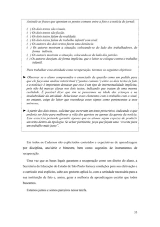 35
Assinale as frases que apontam os pontos comuns entre a foto e a notícia do jornal:
( ) Os dois textos são visuais.
( ) Os dois textos são ficção.
( ) Os dois textos falam da realidade.
( ) Os dois textos falam de trabalho infantil com sisal.
( ) Os autores dos dois textos fazem uma denúncia.
( ) Os autores mostram a situação, colocando-se do lado dos trabalhadores, de
forma indireta.
( ) Os autores mostram a situação, colocando-se do lado dos patrões.
( ) Os autores desejam, de forma implícita, que o leitor se coloque contra o trabalho
infantil.
Para trabalhar essa atividade como recuperação, teremos os seguintes objetivos:
► Observar se o aluno compreendeu o enunciado da questão como um pedido para
que ele faça uma análise intertextual (“pontos comuns”) entre os dois textos (a foto
e a notícia); é importante destacar que esse é um tipo de intertextualidade implícita,
pois não há marcas claras nos dois textos, indicando que tratam de uma mesma
realidade. É possível dizer que sim se pensarmos na idade das crianças e na
insalubridade da atividade. Relacionar esses elementos com o trabalho com o sisal,
no entanto, exige do leitor que reconheça esses signos como pertencentes a esse
universo;
► A partir dos dois textos, solicitar que escrevam um texto prescritivo, indicando o que
poderia ser feito para melhorar a vida dos garotos ou apenas da garota da notícia.
Esse exercício pretende garantir apenas que os alunos sejam capazes de produzir
um texto dentro da tipologia. Se achar pertinente, peça que façam uma “receita para
um trabalho mais justo”.
Em todos os Cadernos são explicitados conteúdos e expectativas de aprendizagem
por disciplina, ano/série e bimestre, bem como sugestões de instrumentos de
recuperação.
Uma vez que as bases legais garantem a recuperação como um direito do aluno, a
Secretaria da Educação do Estado de São Paulo fornece condições para sua efetivação e
o currículo está explícito, cabe aos gestores aplicá-lo, com a seriedade necessária para a
sua instituição de fato e, assim, gerar a melhoria da aprendizagem escolar que todos
buscamos.
Estamos juntos e somos parceiros nessa tarefa.
 