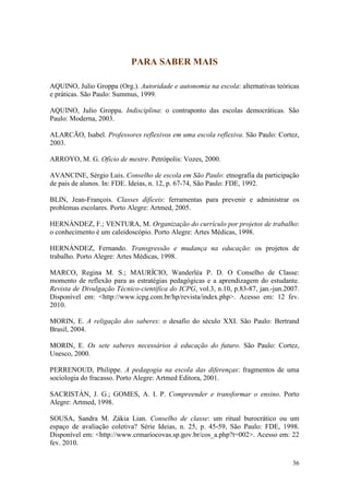 36
PARA SABER MAIS
AQUINO, Julio Groppa (Org.). Autoridade e autonomia na escola: alternativas teóricas
e práticas. São Paulo: Summus, 1999.
AQUINO, Julio Groppa. Indisciplina: o contraponto das escolas democráticas. São
Paulo: Moderna, 2003.
ALARCÃO, Isabel. Professores reflexivos em uma escola reflexiva. São Paulo: Cortez,
2003.
ARROYO, M. G. Ofício de mestre. Petrópolis: Vozes, 2000.
AVANCINE, Sérgio Luis. Conselho de escola em São Paulo: etnografia da participação
de pais de alunos. In: FDE. Ideias, n. 12, p. 67-74, São Paulo: FDE, 1992.
BLIN, Jean-François. Classes difíceis: ferramentas para prevenir e administrar os
problemas escolares. Porto Alegre: Artmed, 2005.
HERNÁNDEZ, F.; VENTURA, M. Organização do currículo por projetos de trabalho:
o conhecimento é um caleidoscópio. Porto Alegre: Artes Médicas, 1998.
HERNÁNDEZ, Fernando. Transgressão e mudança na educação: os projetos de
trabalho. Porto Alegre: Artes Médicas, 1998.
MARCO, Regina M. S.; MAURÍCIO, Wanderléa P. D. O Conselho de Classe:
momento de reflexão para as estratégias pedagógicas e a aprendizagem do estudante.
Revista de Divulgação Técnico-científica do ICPG, vol.3, n.10, p.83-87, jan.-jun.2007.
Disponível em: <http://www.icpg.com.br/hp/revista/index.php>. Acesso em: 12 fev.
2010.
MORIN, E. A religação dos saberes: o desafio do século XXI. São Paulo: Bertrand
Brasil, 2004.
MORIN, E. Os sete saberes necessários à educação do futuro. São Paulo: Cortez,
Unesco, 2000.
PERRENOUD, Philippe. A pedagogia na escola das diferenças: fragmentos de uma
sociologia do fracasso. Porto Alegre: Artmed Editora, 2001.
SACRISTÁN, J. G.; GOMES, A. I. P. Compreender e transformar o ensino. Porto
Alegre: Artmed, 1998.
SOUSA, Sandra M. Zákia Lian. Conselho de classe: um ritual burocrático ou um
espaço de avaliação coletiva? Série Ideias, n. 25, p. 45-59, São Paulo: FDE, 1998.
Disponível em: <http://www.crmariocovas.sp.gov.br/cos_a.php?t=002>. Acesso em: 22
fev. 2010.
 