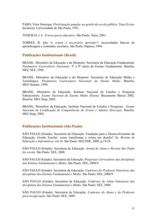 37
PARO, Vitor Henrique. Participação popular na gestão da escola pública. Tese (Livre-
docência). Universidade de São Paulo, 1991.
TEDESCO, J. C. O novo pacto educativo. São Paulo: Ática, 2001.
TORRES, R. Que (e como) é necessário aprender?: necessidades básicas de
aprendizagem e conteúdos escolares. São Paulo: Papirus, 1994.
Publicações Institucionais (Brasil)
BRASIL. Ministério da Educação e do Desporto. Secretaria da Educação Fundamental.
Parâmetros Curriculares Nacionais: 5a
a 8a
séries do Ensino Fundamental. Brasília:
MEC/SEF, 1998.
BRASIL. Ministério da Educação e do Desporto. Secretaria de Educação Média e
Tecnológica. Parâmetros Curriculares Nacionais do Ensino Médio. Brasília:
MEC/Semtec, 1999.
BRASIL. Ministério da Educação. Instituto Nacional de Estudos e Pesquisas
Educacionais. Exame Nacional do Ensino Médio (Enem). Documento Básico 2002.
Brasília: MEC/Inep, 2002.
BRASIL. Ministério da Educação. Instituto Nacional de Estudos e Pesquisas. Exame
Nacional de Certificação de Competências de Jovens e Adultos (Encceja). Brasília:
MEC/Inep, 2002.
Publicações Institucionais (São Paulo)
SÃO PAULO (Estado). Secretaria da Educação. Fundação para o Desenvolvimento da
Educação. Gestão Escolar: como transformar a rotina em desafio? In: Revista de
Educação e Informática, vol.14. São Paulo: SEE/FDE, 2000. p.19-28.
SÃO PAULO (Estado). Secretaria da Educação. Jornal do Aluno e Revista São Paulo
faz escola. São Paulo: SEE, 2008.
SÃO PAULO (Estado). Secretaria da Educação. Propostas Curriculares das disciplinas
dos Ensinos Fundamental e Médio. São Paulo: SEE, 2008/9.
SÃO PAULO (Estado). Secretaria da Educação. Cadernos do Professor bimestrais das
disciplinas dos Ensinos Fundamental e Médio. São Paulo: SEE, 2008/9.
SÃO PAULO (Estado). Secretaria da Educação. Cadernos do Aluno bimestrais das
disciplinas dos Ensinos Fundamental e Médio. São Paulo: SEE, 2009.
SÃO PAULO (Estado). Secretaria da Educação. Cadernos do Aluno e do Professor
para recuperação. São Paulo: SEE, 2009.
 