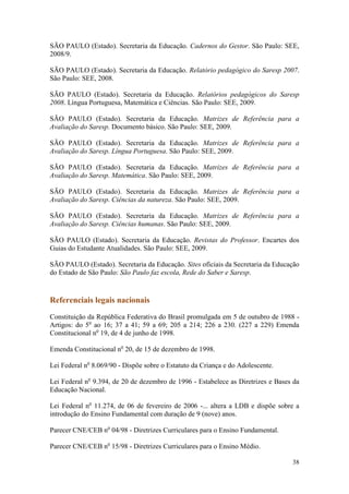 38
SÃO PAULO (Estado). Secretaria da Educação. Cadernos do Gestor. São Paulo: SEE,
2008/9.
SÃO PAULO (Estado). Secretaria da Educação. Relatório pedagógico do Saresp 2007.
São Paulo: SEE, 2008.
SÃO PAULO (Estado). Secretaria da Educação. Relatórios pedagógicos do Saresp
2008. Língua Portuguesa, Matemática e Ciências. São Paulo: SEE, 2009.
SÃO PAULO (Estado). Secretaria da Educação. Matrizes de Referência para a
Avaliação do Saresp. Documento básico. São Paulo: SEE, 2009.
SÃO PAULO (Estado). Secretaria da Educação. Matrizes de Referência para a
Avaliação do Saresp. Língua Portuguesa. São Paulo: SEE, 2009.
SÃO PAULO (Estado). Secretaria da Educação. Matrizes de Referência para a
Avaliação do Saresp. Matemática. São Paulo: SEE, 2009.
SÃO PAULO (Estado). Secretaria da Educação. Matrizes de Referência para a
Avaliação do Saresp. Ciências da natureza. São Paulo: SEE, 2009.
SÃO PAULO (Estado). Secretaria da Educação. Matrizes de Referência para a
Avaliação do Saresp. Ciências humanas. São Paulo: SEE, 2009.
SÃO PAULO (Estado). Secretaria da Educação. Revistas do Professor. Encartes dos
Guias do Estudante Atualidades. São Paulo: SEE, 2009.
SÃO PAULO (Estado). Secretaria da Educação. Sites oficiais da Secretaria da Educação
do Estado de São Paulo: São Paulo faz escola, Rede do Saber e Saresp.
Referenciais legais nacionais
Constituição da República Federativa do Brasil promulgada em 5 de outubro de 1988 -
Artigos: do 5o
ao 16; 37 a 41; 59 a 69; 205 a 214; 226 a 230. (227 a 229) Emenda
Constitucional no
19, de 4 de junho de 1998.
Emenda Constitucional no
20, de 15 de dezembro de 1998.
Lei Federal no
8.069/90 - Dispõe sobre o Estatuto da Criança e do Adolescente.
Lei Federal no
9.394, de 20 de dezembro de 1996 - Estabelece as Diretrizes e Bases da
Educação Nacional.
Lei Federal no
11.274, de 06 de fevereiro de 2006 -... altera a LDB e dispõe sobre a
introdução do Ensino Fundamental com duração de 9 (nove) anos.
Parecer CNE/CEB no
04/98 - Diretrizes Curriculares para o Ensino Fundamental.
Parecer CNE/CEB no
15/98 - Diretrizes Curriculares para o Ensino Médio.
 
