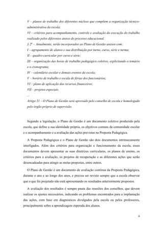 4
V – planos de trabalho dos diferentes núcleos que compõem a organização técnico-
administrativa da escola;
VI – critérios para acompanhamento, controle e avaliação da execução do trabalho
realizado pelos diferentes atores do processo educacional.
§ 2o
– Anualmente, serão incorporados ao Plano de Gestão anexos com:
I – agrupamento de alunos e sua distribuição por turno, curso, série e turma;
II – quadro-curricular por curso e série;
III – organização das horas de trabalho pedagógico coletivo, explicitando o temário
e o cronograma;
IV – calendário escolar e demais eventos da escola;
V – horário de trabalho e escala de férias dos funcionários;
VI – plano de aplicação dos recursos financeiros;
VII – projetos especiais.
...
Artigo 31 – O Plano de Gestão será aprovado pelo conselho de escola e homologado
pelo órgão próprio de supervisão.
Segundo a legislação, o Plano de Gestão é um documento coletivo produzido pela
escola, que define a sua identidade própria, os objetivos comuns da comunidade escolar
e o acompanhamento e a avaliação das ações previstas na Proposta Pedagógica.
A Proposta Pedagógica e o Plano de Gestão são dois documentos intrinsecamente
interligados. Além dos critérios para organização e funcionamento da escola, esses
documentos devem apresentar as suas diretrizes curriculares, os planos de ensino, os
critérios para a avaliação, os projetos de recuperação e as diferentes ações que serão
desencadeadas para atingir as metas propostas, entre outros.
O Plano de Gestão é um documento de avaliação contínua da Proposta Pedagógica,
durante o ano e ao longo dos anos, e precisa ser revisto sempre que a escola observar
que o que foi projetado não está apresentando os resultados anteriormente propostos.
A avaliação dos resultados é sempre pauta das reuniões dos conselhos, que devem
realizar os ajustes necessários, indicando os problemas encontrados para a implantação
das ações, com base em diagnósticos divulgados pela escola ou pelos professores,
principalmente sobre a aprendizagem esperada dos alunos.
 
