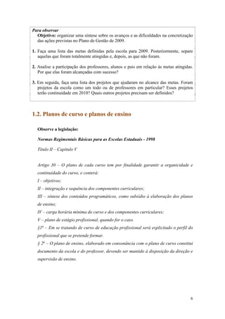 6
Para observar
Objetivo: organizar uma síntese sobre os avanços e as dificuldades na concretização
das ações previstas no Plano de Gestão de 2009.
1. Faça uma lista das metas definidas pela escola para 2009. Posteriormente, separe
aquelas que foram totalmente atingidas e, depois, as que não foram.
2. Analise a participação dos professores, alunos e pais em relação às metas atingidas.
Por que elas foram alcançadas com sucesso?
3. Em seguida, faça uma lista dos projetos que ajudaram no alcance das metas. Foram
projetos da escola como um todo ou de professores em particular? Esses projetos
terão continuidade em 2010? Quais outros projetos precisam ser definidos?
1.2. Planos de curso e planos de ensino
Observe a legislação:
Normas Regimentais Básicas para as Escolas Estaduais - 1998
Título II – Capítulo V
Artigo 30 – O plano de cada curso tem por finalidade garantir a organicidade e
continuidade do curso, e conterá:
I – objetivos;
II – integração e sequência dos componentes curriculares;
III – síntese dos conteúdos programáticos, como subsídio à elaboração dos planos
de ensino;
IV – carga horária mínima do curso e dos componentes curriculares;
V – plano de estágio profissional, quando for o caso.
§1o
– Em se tratando de curso de educação profissional será explicitado o perfil do
profissional que se pretende formar.
§ 2o
– O plano de ensino, elaborado em consonância com o plano de curso constitui
documento da escola e do professor, devendo ser mantido à disposição da direção e
supervisão de ensino.
 