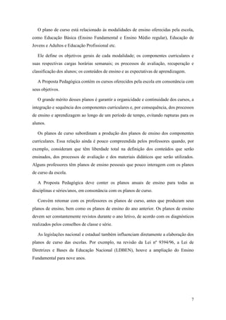 7
O plano de curso está relacionado às modalidades de ensino oferecidas pela escola,
como Educação Básica (Ensino Fundamental e Ensino Médio regular), Educação de
Jovens e Adultos e Educação Profissional etc.
Ele define os objetivos gerais de cada modalidade; os componentes curriculares e
suas respectivas cargas horárias semanais; os processos de avaliação, recuperação e
classificação dos alunos; os conteúdos de ensino e as expectativas de aprendizagem.
A Proposta Pedagógica contém os cursos oferecidos pela escola em consonância com
seus objetivos.
O grande mérito desses planos é garantir a organicidade e continuidade dos cursos, a
integração e sequência dos componentes curriculares e, por consequência, dos processos
de ensino e aprendizagem ao longo de um período de tempo, evitando rupturas para os
alunos.
Os planos de curso subordinam a produção dos planos de ensino dos componentes
curriculares. Essa relação ainda é pouco compreendida pelos professores quando, por
exemplo, consideram que têm liberdade total na definição dos conteúdos que serão
ensinados, dos processos de avaliação e dos materiais didáticos que serão utilizados.
Alguns professores têm planos de ensino pessoais que pouco interagem com os planos
de curso da escola.
A Proposta Pedagógica deve conter os planos anuais de ensino para todas as
disciplinas e séries/anos, em consonância com os planos de curso.
Convém retomar com os professores os planos de curso, antes que produzam seus
planos de ensino, bem como os planos de ensino do ano anterior. Os planos de ensino
devem ser constantemente revistos durante o ano letivo, de acordo com os diagnósticos
realizados pelos conselhos de classe e série.
As legislações nacional e estadual também influenciam diretamente a elaboração dos
planos de curso das escolas. Por exemplo, na revisão da Lei nº 9394/96, a Lei de
Diretrizes e Bases da Educação Nacional (LDBEN), houve a ampliação do Ensino
Fundamental para nove anos.
 
