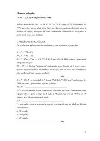 8
Observe a legislação:
Lei no 11.274, de 06 de fevereiro de 2006
Altera a redação dos arts. 29, 30, 32 e 87 da Lei no
9.394, de 20 de dezembro de
1996, que estabelece as diretrizes e bases da educação nacional, dispondo sobre a
duração de 9 (nove) anos para o Ensino Fundamental, com matrícula obrigatória a
partir dos 6 (seis) anos de idade.
O PRESIDENTE DA REPÚBLICA
Faço saber que o Congresso Nacional decreta e eu sanciono a seguinte Lei:
Art. 1o
– (VETADO)
Art. 2o
– (VETADO)
Art. 3o
– O art. 32 da Lei no
9.394, de 20 de dezembro de 1996, passa a vigorar com
a seguinte redação:
"Art. 32 – O Ensino Fundamental obrigatório, com duração de 9 (nove) anos,
gratuito na escola pública, iniciando-se aos 6 (seis) anos de idade, terá por objetivo
a formação básica do cidadão, mediante:
..................................................................................." (NR)
Art. 4o
– O § 2o
e o inciso I do § 3o
do art. 87 da Lei no
9.394, de 20 de dezembro de
1996, passam a vigorar com a seguinte redação:
"Art. 87 – ...................................................................................
§ 2o
– O poder público deverá recensear os educandos no Ensino Fundamental, com
especial atenção para o grupo de 6 (seis) a 14 (quatorze) anos de idade e de 15
(quinze) a 16 (dezesseis) anos de idade.
§ 3o
– ...................................................................................
I – matricular todos os educandos a partir dos 6 (seis) anos de idade no Ensino
Fundamental;
a) (Revogado)
b) (Revogado)
c) (Revogado)
..................................................................................." (NR)
 