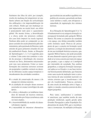 9
Geograﬁa – 7a
série/8o
ano – Volume 2
fenômeno das ilhas de calor, por exemplo,
resulta da mudança da temperatura no am-
biente urbano em função da verticalização
das edificações e da impermeabilização do
solo urbano. Ainda que tais mudanças se-
jam impactantes na escala local, seu efeito
é praticamente nulo para o aquecimento
global. Da mesma forma, a desertificação
e a chuva ácida são processos conheci-
dos com forte impacto na escala regional.
Nenhum deles pode ser comparado ao im-
pacto causado em escala planetária pelo des-
matamento, pela queimada de florestas e pela
emissão de gases poluentes oriundos do uso
de combustíveis fósseis. Assim, as Situações
de Aprendizagem 1, 2, 3 e 4 sugeridas para
o volume 2 têm como eixo condutor o estu-
do da presença e distribuição dos recursos
naturais na Terra, diretamente relacionados
com seus usos potenciais. Como as trans-
formações dos materiais terrestres ocorrem
em proporções e padrões variáveis no decor-
rer de diferentes escalas espaço-temporais o
encadeamento das atividades considera:
o estado de conservação da massa e da
energia nos sistemas naturais;
as condições de extração desses recursos
associadas ao avanço tecnológico de cada
época;
a oferta, a demanda e as tendências mun-
diais de mercado de recursos minerais,
determinadas por forças econômicas cada
vez mais amplas;
a insustentabilidade do modelo de desen-
volvimento vigente;
a necessidade de encontrar alternativas
que resultem em um melhor equilíbrio nos
padrões de consumo, garantindo um bem-
-estar mínimo a todos, sem ultrapassar a
capacidade de regeneração dos sistemas
naturais.
Já as Situações de Aprendizagem 5, 6, 7 e
8 fundamentam-se na categoria formação so-
cioespacial formulada pelo geógrafo Milton
Santos. Ela reúne os conceitos de sociedade
e de espaço, este último entendido também
como instância social. Parte-se do pressu-
posto de que o conceito de formação social
expressa a evolução de determinada socieda-
de em sua totalidade histórico-concreta, que,
segundo Milton Santos, não pode prescindir
de uma dimensão espacial, posto que a socie-
dade só se torna concreta por meio do espaço
que produz, e que o espaço só é inteligível
por intermédio da sociedade. Nas análises
geográficas, a categoria formação socioespa-
cial aplica-se ao Estado e à sua base territo-
rial historicamente delimitada, que funciona
como uma escala de mediação entre a estru-
tura interna de uma sociedade nacional e os
vetores externos que a transformam e são
por ela transformados. Trata-se, portanto,
de uma escala de mediação entre o lugar, a
região e o mundo, conceitos centrais da abor-
dagem geográfica.
Para tanto, analisaremos o continen-
te americano, que também resulta de uma
produção intelectual, aquela gerada pelas
Grandes Navegações e pelas Expedições Ex-
ploratórias do século XVI, que o reconhece-
ram e o nomearam. As múltiplas civilizações
 