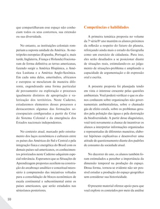 10
que compartilhavam esse espaço não conhe-
ciam todos os seus contornos, sua extensão
ou sua diversidade.
No entanto, as instituições coloniais rom-
periam a suposta unidade da América. As me-
trópoles europeias (Espanha, Portugal e, mais
tarde, Inglaterra, França e Holanda) fraciona-
ram de forma definitiva as terras americanas,
fazendo surgir a América Hispânica, a Amé-
rica Lusitana e a América Anglo-Saxônica.
Em cada uma delas, ameríndios, africanos
e europeus se mesclaram de maneira dife-
rente, engendrando uma forma particular
de povoamento ou exploração e processos
igualmente distintos de apropriação e va-
lorização dos territórios. Neste Caderno,
estudaremos elementos desses processos e
destacaremos algumas das formações so-
cioespaciais configuradas a partir da Crise
do Sistema Colonial e da emergência dos
Estados nacionais independentes.
No contexto atual, marcado pelo estreita-
mento dos laços econômicos e culturais entre
os países das Américas do Sul e Central e pela
integração física e energética do Brasil com os
demais países sul-americanos, os conhecimen-
tos priorizados neste Caderno adquirem espe-
cial relevância. Esperamos que as Situações de
Aprendizagem propostas auxiliem na constru-
ção do arcabouço analítico e conceitual neces-
sário à compreensão das iniciativas voltadas
para a consolidação de blocos econômicos de
escala continental e subcontinental entre os
países americanos, que serão estudados nas
séries/anos posteriores.
Competências e habilidades
A primeira temática proposta no volume
da 7a
série/8o
ano mantém os alunos próximos
da reflexão a respeito do futuro do planeta,
reforçando ainda mais o estudo da Geografia
como um exercício de cidadania. Para isso,
eles serão desafiados a se posicionar diante
de situações reais, estimulando-os ao julga-
mento de situações-problema e ampliando a
capacidade de argumentação e de expressão
oral e escrita.
A presente proposta foi planejada tendo
em vista o interesse crescente pelas questões
ambientais. Você poderá verificar o que os alu-
nos conhecem sobre organizações não gover-
namentais ambientalistas, sobre o chamado
gás de efeito estufa, sobre os problemas gera-
dos pela poluição das águas e pela destruição
da biodiversidade. A partir desse diagnóstico,
você terá novamente a chance de incentivar os
alunos a interpretar informações organizadas
e representadas de diferentes maneiras, elabo-
rar hipóteses explicativas e desenvolver uma
atitude de questionamento diante dos padrões
de consumo da sociedade atual.
No decorrer do ano, os alunos também fo-
ram estimulados a perceber a importância da
dimensão temporal na produção do espaço.
Dessa forma, tornou-se evidente não ser pos-
sível estudar a produção do espaço geográfico
sem considerar sua historicidade.
O presente material oferece apoio para que
você explore os conteúdos por meio da análise
 