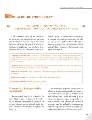 13
Geograﬁa – 7a
série/8o
ano – Volume 2
SITUAÇÕES DE APRENDIZAGEM
cursos. Assim, os alunos serão desafiados
a observar atentamente o ambiente da sala
de aula e seus arredores, buscando identi-
ficar equipamentos e utensílios fabricados
com produtos originados dos mais diversos
tipos de minerais.
SITUAÇÃO DE APRENDIZAGEM 1
A APROPRIAÇÃO DESIGUAL DOS RECURSOS NATURAIS
Como fazemos parte de uma socieda-
de extremamente dependente da explora-
ção de recursos minerais, sugerimos como
primeira atividade do volume a análise de
inúmeras situações da vida cotidiana rela-
cionadas ao uso e à apropriação desses re-
Competências e habilidades: identificar recursos minerais utilizados no cotidiano; diferenciar re-
cursos renováveis de não renováveis; aplicar conceitos relativos à Geologia; propor formas de
intervenção solidária no ambiente escolar relativas à coleta e ao envio de produtos descartáveis
para a reciclagem.
Conteúdos: reservas minerais; recursos minerais; jazidas minerais; minério; lavra; mina; recursos
naturais não renováveis; resíduos sólidos; reciclagem.
Sugestão de estratégias: aulas expositivas; trabalhos em grupo; observação de campo; exercícios
individuais.
Sugestão de recursos: ficha de observação; ilustrações; mapas e gráficos.
Sugestão de avaliação: relatório em grupo; redação.
Etapa prévia – Sondagem inicial e
sensibilização
Sugerimos que você inicie o trabalho da
seção Para começo de conversa do Cader-
no do Aluno diferenciando os conceitos de
recurso mineral, reserva mineral, jazida mi-
neral e minério, apresentando o diagrama da
Figura 1.
Por meio deste diagrama, discuta com os
alunos a terminologia específica do tema, o
que será bastante útil para o trabalho a ser
desenvolvido na seção Para começo de con-
versa. Em primeiro lugar, a expressão “re-
curso mineral” diz respeito aos materiais
rochosos que são utilizados ou podem ser
explorados para uso humano. Esses recursos
podem ser divididos em diferentes categorias,
 