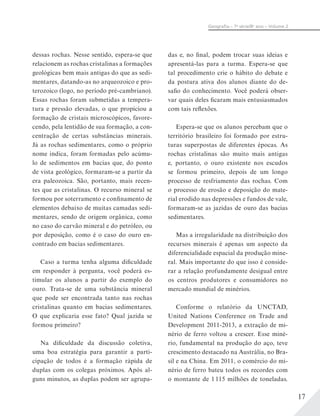 17
Geograﬁa – 7a
série/8o
ano – Volume 2
dessas rochas. Nesse sentido, espera-se que
relacionem as rochas cristalinas a formações
geológicas bem mais antigas do que as sedi-
mentares, datando-as no arqueozoico e pro-
terozoico (logo, no período pré-cambriano).
Essas rochas foram submetidas a tempera-
tura e pressão elevadas, o que propiciou a
formação de cristais microscópicos, favore-
cendo, pela lentidão de sua formação, a con-
centração de certas substâncias minerais.
Já as rochas sedimentares, como o próprio
nome indica, foram formadas pelo acúmu-
lo de sedimentos em bacias que, do ponto
de vista geológico, formaram-se a partir da
era paleozoica. São, portanto, mais recen-
tes que as cristalinas. O recurso mineral se
formou por soterramento e confinamento de
elementos debaixo de muitas camadas sedi-
mentares, sendo de origem orgânica, como
no caso do carvão mineral e do petróleo, ou
por deposição, como é o caso do ouro en-
contrado em bacias sedimentares.
Caso a turma tenha alguma dificuldade
em responder à pergunta, você poderá es-
timular os alunos a partir do exemplo do
ouro. Trata-se de uma substância mineral
que pode ser encontrada tanto nas rochas
cristalinas quanto em bacias sedimentares.
O que explicaria esse fato? Qual jazida se
formou primeiro?
Na dificuldade da discussão coletiva,
uma boa estratégia para garantir a parti-
cipação de todos é a formação rápida de
duplas com os colegas próximos. Após al-
guns minutos, as duplas podem ser agrupa-
das e, no final, podem trocar suas ideias e
apresentá-las para a turma. Espera-se que
tal procedimento crie o hábito do debate e
da postura ativa dos alunos diante do de-
safio do conhecimento. Você poderá obser-
var quais deles ficaram mais entusiasmados
com tais reflexões.
Espera-se que os alunos percebam que o
território brasileiro foi formado por estru-
turas superpostas de diferentes épocas. As
rochas cristalinas são muito mais antigas
e, portanto, o ouro existente nos escudos
se formou primeiro, depois de um longo
processo de resfriamento das rochas. Com
o processo de erosão e deposição do mate-
rial erodido nas depressões e fundos de vale,
formaram-se as jazidas de ouro das bacias
sedimentares.
Mas a irregularidade na distribuição dos
recursos minerais é apenas um aspecto da
diferencialidade espacial da produção mine-
ral. Mais importante do que isso é conside-
rar a relação profundamente desigual entre
os centros produtores e consumidores no
mercado mundial de minérios.
Conforme o relatório da UNCTAD,
United Nations Conference on Trade and
Development 2011-2013, a extração de mi-
nério de ferro voltou a crescer. Esse miné-
rio, fundamental na produção do aço, teve
crescimento destacado na Austrália, no Bra-
sil e na China. Em 2011, o comércio do mi-
nério de ferro bateu todos os recordes com
o montante de 1 115 milhões de toneladas.
 