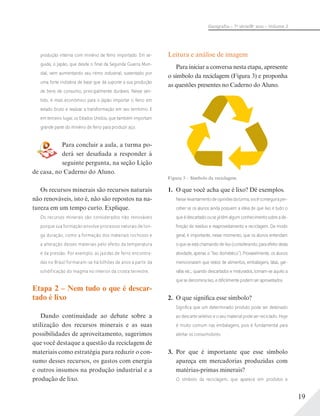19
Geograﬁa – 7a
série/8o
ano – Volume 2
produção interna com minério de ferro importado. Em se-
guida, o Japão, que desde o ﬁnal da Segunda Guerra Mun-
dial, vem aumentando seu ritmo industrial, sustentado por
uma forte indústria de base que dá suporte a sua produção
de bens de consumo, principalmente duráveis. Nesse sen-
tido, é mais econômico para o Japão importar o ferro em
estado bruto e realizar a transformação em seu território. E
em terceiro lugar, os Estados Unidos, que também importam
grande parte do minério de ferro para produzir aço.
Para concluir a aula, a turma po-
derá ser desafiada a responder à
seguinte pergunta, na seção Lição
de casa, no Caderno do Aluno.
Os recursos minerais são recursos naturais
não renováveis, isto é, não são repostos na na-
tureza em um tempo curto. Explique.
Os recursos minerais são considerados não renováveis
porque sua formação envolve processos naturais de lon-
ga duração, como a formação dos materiais rochosos e
a alteração desses materiais pelo efeito da temperatura
e da pressão. Por exemplo: as jazidas de ferro encontra-
das no Brasil formaram-se há bilhões de anos a partir da
solidificação do magma no interior da crosta terrestre.
Etapa 2 – Nem tudo o que é descar-
tado é lixo
Dando continuidade ao debate sobre a
utilização dos recursos minerais e as suas
possibilidades de aproveitamento, sugerimos
que você destaque a questão da reciclagem de
materiais como estratégia para reduzir o con-
sumo desses recursos, os gastos com energia
e outros insumos na produção industrial e a
produção de lixo.
Leitura e análise de imagem
Para iniciar a conversa nesta etapa, apresente
o símbolo da reciclagem (Figura 3) e proponha
as questões presentes no Caderno do Aluno.
Figura 3 – Símbolo da reciclagem.
1. O que você acha que é lixo? Dê exemplos.
Nesselevantamentodeopiniõesdaturma,vocêconseguiráper-
ceber se os alunos ainda possuem a ideia de que lixo é tudo o
que é descartado ou se já têm algum conhecimento sobre a de-
ﬁnição de resíduo e reaproveitamento e reciclagem. De modo
geral, é importante, nesse momento, que os alunos entendam
o que se está chamando de lixo (considerando, para efeito desta
atividade, apenas o “lixo doméstico”). Provavelmente, os alunos
mencionaram que restos de alimentos, embalagens, latas, gar-
rafas etc., quando descartados e misturados, tornam-se aquilo a
que se denomina lixo, e diﬁcilmente podem ser aproveitados.
2. O que significa esse símbolo?
Signiﬁca que um determinado produto pode ser destinado
ao descarte seletivo e o seu material pode ser reciclado. Hoje
é muito comum nas embalagens, pois é fundamental para
alertar os consumidores.
3. Por que é importante que esse símbolo
apareça em mercadorias produzidas com
matérias-primas minerais?
O símbolo da reciclagem, que aparece em produtos e
 