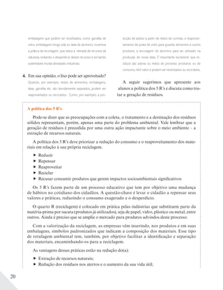 20
embalagens que podem ser reutilizados, como garrafas de
vidro, embalagens longa vida ou latas de alumínio, incentiva
a prática da reciclagem, que reduz a retirada de recursos da
natureza, evitando o desperdício desses recursos e tornando
sustentáveis muitas atividades industriais.
4. Em sua opinião, o lixo pode ser aproveitado?
Quando, por exemplo, restos de alimentos, embalagens,
latas, garrafas etc. são devidamente separados, podem ser
reaproveitados ou reciclados. Como, por exemplo, a pro-
dução de adubo a partir de restos de comida; o reaprovei-
tamento de potes de vidro para guardar alimentos e outros
produtos; a reciclagem do alumínio para ser utilizado na
produção de novas latas. É importante esclarecer que re-
síduos são sobras ou restos do processo produtivo ou de
consumo, têm valor e podem ser reutilizados ou reciclados.
A seguir sugerimos que apresente aos
alunos a política dos 5 R’s e discuta como tra-
tar a geração de resíduos.
A política dos 5 R’s
Pode-se dizer que as preocupações com a coleta, o tratamento e a destinação dos resíduos
sólidos representam, porém, apenas uma parte do problema ambiental. Vale lembrar que a
geração de resíduos é precedida por uma outra ação impactante sobre o meio ambiente – a
extração de recursos naturais.
A política dos 5 R’s deve priorizar a redução do consumo e o reaproveitamento dos mate-
riais em relação à sua própria reciclagem.
Reduzir
Repensar
Reaproveitar
Reciclar
Recusar consumir produtos que gerem impactos socioambientais significativos
Os 5 R’s fazem parte de um processo educativo que tem por objetivo uma mudança
de hábitos no cotidiano dos cidadãos. A questão-chave é levar o cidadão a repensar seus
valores e práticas, reduzindo o consumo exagerado e o desperdício.
O quarto R (reciclagem) é colocado em prática pelas indústrias que substituem parte da
matéria-prima por sucata (produtos já utilizados), seja de papel, vidro, plástico ou metal, entre
outros. Ainda é preciso que se amplie o mercado para produtos advindos deste processo.
Com a valorização da reciclagem, as empresas vêm inserindo, nos produtos e em suas
embalagens, símbolos padronizados que indicam a composição dos materiais. Esse tipo
de rotulagem ambiental tem, também, por objetivo facilitar a identificação e separação
dos materiais, encaminhando-os para a reciclagem.
As vantagens dessas práticas estão na redução do(a):
Extração de recursos naturais;
Redução dos resíduos nos aterros e o aumento da sua vida útil;
 