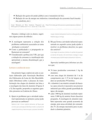 21
Geograﬁa – 7a
série/8o
ano – Volume 2
Redução dos gastos do poder público com o tratamento do lixo;
Redução do uso de energia nas indústrias e intensificação da economia local (sucatei-
ros, catadores, etc.).
Fonte: Ministério do Meio Ambiente. Disponível em: <http://www.mma.gov.br/concursos-e-premios/premio-a3p/item/
9410-a-pol%C3%ADtica-dos-5-r-s>. Acesso em: 12 dez. 2013.
Durante o diálogo com os alunos, sugeri-
mos alguns pontos de reflexão:
A reciclagem representa a solução dos
problemas ambientais associados ao tema
produção e consumo?
Como a publicidade e a propaganda in-
fluenciam no consumo?
Considerando a política dos 5 R’s, por que
a redução do consumo e a reutilização não
apresentam a mesma disseminação que a
reciclagem?
Leitura e análise de texto
Em primeiro lugar, explore em aula os car-
tazes elaborados pela Associação Brasileira
dos Fabricantes de Latas de Alta Reciclabili-
dade (Abralatas) sobre o processo de trans-
formação das chapas de alumínio em latas e
a reciclagem das latas de alumínio (Figuras 4
e 5). Em seguida, proponha as seguintes ques-
tões, presentes no Caderno do Aluno.
1. Quais os problemas que a atividade indus-
trial representada no primeiro cartaz pode
provocar no ambiente?
Espera-se que o aluno explore elementos da ﬁgura para
concluir que a produção de latinhas envolve o consumo de
chapas de alumínio e mencione que o processo de transfor-
mação industrial da bauxita em alumínio utiliza grande quan-
tidade de água e energia.
2. De que forma a atividade industrial repre-
sentada no segundo cartaz pode ajudar a
resolver os problemas descritos na ques-
tão anterior?
A reciclagem do alumínio contribui no sentido de preservar
as reservas de bauxita e de economizar a energia e a água
necessárias para a transformação da bauxita em alumínio.
Aproveite também para informar aos alu-
nos que:
74 latas produzidas consomem 1 kg de
alumínio;
com uma chapa de alumínio de 1 m de
comprimento por 1,72 m de largura po-
dem ser produzidas 99 latinhas;
o alumínio é um minério oriundo da bauxi-
ta e para extraí-lo é necessário um processo
industrial que utiliza grande quantidade de
água e de energia;
cada 1 000 kg de alumínio reciclado repre-
senta 5 000 kg de minério bruto (bauxita)
poupados. A reciclagem do alumínio tam-
bém representa uma grande economia de
energia, pois nessa atividade são consumi-
dos 5% da energia necessária para se pro-
duzir o alumínio primário.
 