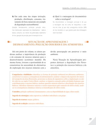 27
Geograﬁa – 7a
série/8o
ano – Volume 2
SITUAÇÃO DE APRENDIZAGEM 2
DESMATAMENTO, POLUIÇÃO DOS RIOS E DA ATMOSFERA
Até este ponto do volume, os alunos pu-
deram analisar a importância da produção
e do consumo de recursos minerais para o
desenvolvimento econômico mundial. Da
mesma forma, tiveram a oportunidade de se
conscientizar da necessidade de alternativas
de exploração dos recursos minerais com a
devida preocupação em preservar o meio
ambiente.
Nesta Situação de Aprendizagem pro-
pomos destacar a degradação das flores-
tas e a poluição dos recursos hídricos e da
atmosfera.
b) Em cada uma das etapas (extração,
produção, distribuição, consumo, tra-
tamento do lixo), mencione um exemplo
de degradação socioambiental.
Extração: desmatamento; produção: poluição indus-
trial; distribuição: exploração dos trabalhadores – salários
baixos; consumo: uso intenso da publicidade; tratamento
do lixo: geração de poluição para incineração do lixo.
c) Qual é a mensagem do documentário
sobre a reciclagem?
No documentário, a mensagem principal é de que
a reciclagem não dá conta de reequilibrar o siste-
ma em crise, já que não conseguimos reciclar 100%
do lixo doméstico e que grande parte das embalagens
não é reciclável.
Competências e habilidades: identificar as formas de poluição ambiental em diferentes ambientes;
caracterizar as causas e consequências do desmatamento; analisar o impacto da expansão dos meios
de transporte em áreas florestadas; posicionar-se diante de argumentos sobre a implantação ou não
de rodovias na região Centro-Oeste; analisar os impactos causados pelas atividades humanas que
contribuem para a escassez hídrica; analisar questões naturais relativas à distribuição dos recursos
hídricos; identificar elementos naturais e sociais responsáveis pelo aumento do efeito estufa; anali-
sar as consequências climáticas relativas à intensificação do efeito estufa.
Conteúdos: poluição ambiental; desmatamento; crise na disponibilidade de água; efeito estufa.
Sugestão de estratégias: aulas expositivas; trabalhos individuais e em grupo.
Sugestão de recursos: mapas; gráficos.
Sugestão de avaliação: exercícios individuais.
 