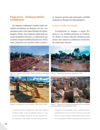 28
Etapa prévia – Sondagem inicial e
sensibilização
Os impactos ambientais causados pelas ati-
vidades econômicas nas florestas, nos rios e na
atmosfera serão o foco desta Situação de Apren-
dizagem. Porém, esses impactos repercutem em
escalas geográficas diversas, e é importante que
os alunos estejam sensibilizados para isso. Nesta
etapa, propomos um exercício sobre a escala e
os impactos gerados pela mineração, atividade
analisada na Situação de Aprendizagem 1.
Leitura e análise de imagem
Considerando as imagens a seguir (Fi-
guras 6 a 9), também presentes no Caderno
do Aluno, os alunos deverão identificar pelo
menos dois impactos ambientais resultantes
da exploração mineral.
©ManoelNovaes/PulsarImagens
Figura 6 – Extração de bauxita. Projeto Trombetas. Oriximiná
(PA), mar. 1991.
©ClausMeyer/Tyba
Figura 7 – Mineração de bauxita. Rondônia, 1992.
©ZigKoch/OlharImagem
Figura 8 – Garimpo de ouro do Juruena. Mato Grosso, 2006.
©RogérioReis/Tyba
Figura 9 – Mineração. Garimpeiros procurando por ouro no garim-
po de Serra Pelada. Curionópolis (PA), 1992.
A mineração provoca desmatamento. Além disso, algumas
substâncias usadas na lavra são altamente tóxicas. É o caso
do mercúrio utilizado na lavra do ouro, que frequentemen-
te contamina os cursos d’água e o solo por longos períodos.
A lavagem de minerais pesados, como a cassiterita, provoca o
assoreamento de rios com enormes volumes de outras subs-
tâncias minerais. A extração mineral também provoca impac-
tos em escala global. Também neste caso os alunos devem ser
 