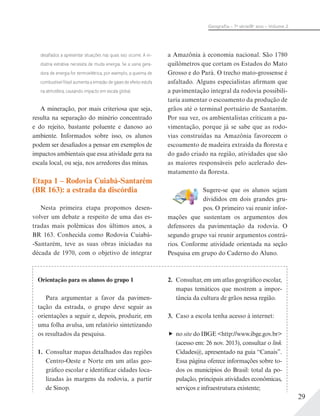 29
Geograﬁa – 7a
série/8o
ano – Volume 2
desaﬁados a apresentar situações nas quais isso ocorre. A in-
dústria extrativa necessita de muita energia. Se a usina gera-
dora de energia for termoelétrica, por exemplo, a queima de
combustível fóssil aumenta a emissão de gases de efeito estufa
na atmosfera, causando impacto em escala global.
A mineração, por mais criteriosa que seja,
resulta na separação do minério concentrado
e do rejeito, bastante poluente e danoso ao
ambiente. Informados sobre isso, os alunos
podem ser desafiados a pensar em exemplos de
impactos ambientais que essa atividade gera na
escala local, ou seja, nos arredores das minas.
Etapa 1 – Rodovia Cuiabá-Santarém
(BR 163): a estrada da discórdia
Nesta primeira etapa propomos desen-
volver um debate a respeito de uma das es-
tradas mais polêmicas dos últimos anos, a
BR 163. Conhecida como Rodovia Cuiabá-
-Santarém, teve as suas obras iniciadas na
década de 1970, com o objetivo de integrar
a Amazônia à economia nacional. São 1780
quilômetros que cortam os Estados do Mato
Grosso e do Pará. O trecho mato-grossense é
asfaltado. Alguns especialistas afirmam que
a pavimentação integral da rodovia possibili-
taria aumentar o escoamento da produção de
grãos até o terminal portuário de Santarém.
Por sua vez, os ambientalistas criticam a pa-
vimentação, porque já se sabe que as rodo-
vias construídas na Amazônia favorecem o
escoamento de madeira extraída da floresta e
do gado criado na região, atividades que são
as maiores responsáveis pelo acelerado des-
matamento da floresta.
Sugere-se que os alunos sejam
divididos em dois grandes gru-
pos. O primeiro vai reunir infor-
mações que sustentam os argumentos dos
defensores da pavimentação da rodovia. O
segundo grupo vai reunir argumentos contrá-
rios. Conforme atividade orientada na seção
Pesquisa em grupo do Caderno do Aluno.
Orientação para os alunos do grupo 1
Para argumentar a favor da pavimen-
tação da estrada, o grupo deve seguir as
orientações a seguir e, depois, produzir, em
uma folha avulsa, um relatório sintetizando
os resultados da pesquisa.
1. Consultar mapas detalhados das regiões
Centro-Oeste e Norte em um atlas geo-
gráfico escolar e identificar cidades loca-
lizadas às margens da rodovia, a partir
de Sinop.
2. Consultar, em um atlas geográfico escolar,
mapas temáticos que mostrem a impor-
tância da cultura de grãos nessa região.
3. Caso a escola tenha acesso à internet:
no site do IBGE <http://www.ibge.gov.br>
(acesso em: 26 nov. 2013), consultar o link
Cidades@, apresentado na guia “Canais”.
Essa página oferece informações sobre to-
dos os municípios do Brasil: total da po-
pulação, principais atividades econômicas,
serviços e infraestrutura existente;
 