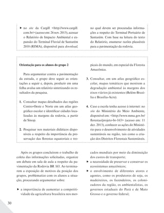30
no site da Cargill <http://www.cargill.
com.br>(acessoem:26nov.2013),acessar
o Relatório de Impacto Ambiental e ex-
pansão do Terminal Fluvial de Santarém
2010 (RIMA), disponível para download,
no qual devem ser procuradas informa-
ções a respeito do Terminal Portuário de
Santarém. Com base na leitura do texto
do Relatório, enumerar razões plausíveis
para a pavimentação da rodovia.
Após os grupos concluírem o trabalho de
coleta das informações solicitadas, organize
um debate em sala de aula a respeito da pa-
vimentação da Rodovia BR 163. Ao termina-
rem a exposição de motivos da posição dos
grupos, problematize com os alunos a situa-
ção, procurando argumentar sobre:
a importância de aumentar a competiti-
vidade da agricultura brasileira nos mer-
cados mundiais por meio da diminuição
dos custos de transporte;
a necessidade de preservar e conservar os
ecossistemas amazônicos;
o envolvimento de diferentes atores e
agentes, como os produtores de soja, os
madeireiros, os fazendeiros, os coloni-
zadores da região, os ambientalistas, os
governos estaduais do Pará e de Mato
Grosso e o governo federal;
Orientação para os alunos do grupo 2
Para argumentar contra a pavimentação
da estrada, o grupo deve seguir as orien-
tações a seguir e, depois, produzir em uma
folha avulsa um relatório sintetizando os re-
sultados da pesquisa.
1. Consultar mapas detalhados das regiões
Centro-Oeste e Norte em um atlas geo-
gráfico escolar e identificar cidades loca-
lizadas às margens da rodovia, a partir
de Sinop.
2. Pesquisar nos materiais didáticos dispo-
níveis a respeito da importância da pre-
servação das florestas equatoriais e tro-
picais do mundo, em especial da Floresta
Amazônica.
3. Consultar, em um atlas geográfico es-
colar, mapas temáticos que mostrem a
degradação ambiental às margens dos
eixos viários já existentes (Belém-Brasí-
lia e Brasília-Acre).
4. Caso a escola tenha acesso à internet: no
site do Ministério do Meio Ambiente,
disponível em: <http://www.mma.gov.br/
florestas/projeto-br-163> (acesso em: 11
dez. 2013), conhecer as ações do Ministé-
rio para o desenvolvimento de atividades
sustentáveis na região, tais como a cria-
ção dos Distritos Florestais Sustentáveis.
 
