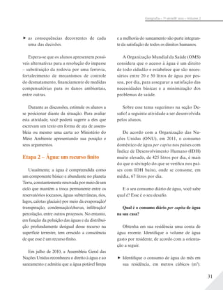 31
Geograﬁa – 7a
série/8o
ano – Volume 2
as consequências decorrentes de cada
uma das decisões.
Espera-se que os alunos apresentem possí-
veis alternativas para a resolução do impasse
– substituição da rodovia por uma ferrovia,
fortalecimento de mecanismos de controle
do desmatamento, financiamento de medidas
compensatórias para os danos ambientais,
entre outras.
Durante as discussões, estimule os alunos a
se posicionar diante da situação. Para avaliar
esta atividade, você poderá sugerir a eles que
escrevam um texto em forma de ata de assem-
bleia ou mesmo uma carta ao Ministério do
Meio Ambiente apresentando sua posição e
seus argumentos.
Etapa 2 – Água: um recurso finito
Usualmente, a água é compreendida como
um componente básico e abundante no planeta
Terra,constantementerenovadapormeiodeum
ciclo que mantém a troca permanente entre os
reservatórios (oceanos, águas subterrâneas, rios,
lagos, calotas glaciais) por meio da evaporação/
transpiração, condensação/chuvas, infiltração/
percolação, entre outros processos. No entanto,
em função da poluição das águas e da distribui-
ção profundamente desigual desse recurso na
superfície terrestre, tem crescido a consciência
de que esse é um recurso finito.
Em julho de 2010, a Assembleia Geral das
Nações Unidas reconheceu o direito à água e ao
saneamento e admitiu que a água potável limpa
e a melhoria do saneamento são parte integran-
te da satisfação de todos os direitos humanos.
A Organização Mundial da Saúde (OMS)
considera que o acesso à água é um direito
de todo cidadão e estabelece que são neces-
sários entre 20 e 50 litros de água por pes-
soa, por dia, para assegurar a satisfação das
necessidades básicas e a minimização dos
problemas de saúde.
Sobre esse tema sugerimos na seção De-
safio! a seguinte atividade a ser desenvolvida
pelos alunos.
De acordo com a Organização das Na-
ções Unidas (ONU), em 2011, o consumo
doméstico de água per capita nos países com
Índice de Desenvolvimento Humano (IDH)
muito elevado, de 425 litros por dia, é mais
do que o sêxtuplo do que se verifica nos paí-
ses com IDH baixo, onde se consome, em
média, 67 litros por dia.
E o seu consumo diário de água, você sabe
qual é? Esse é o seu desafio.
Qual é o consumo diário per capita de água
na sua casa?
Obtenha em sua residência uma conta de
água recente. Identifique o volume de água
gasto por residente, de acordo com a orienta-
ção a seguir.
Identifique o consumo de água do mês em
sua residência, em metros cúbicos (m3
).
 
