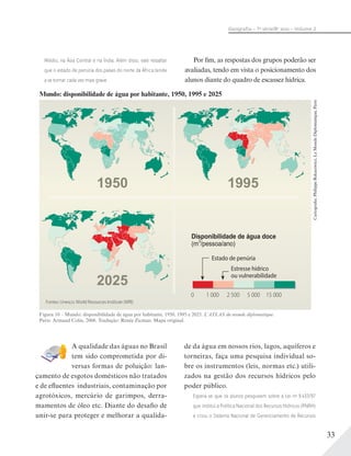 33
Geograﬁa – 7a
série/8o
ano – Volume 2
A qualidade das águas no Brasil
tem sido comprometida por di-
versas formas de poluição: lan-
çamento de esgotos domésticos não tratados
e de efluentes industriais, contaminação por
agrotóxicos, mercúrio de garimpos, derra-
mamentos de óleo etc. Diante do desafio de
unir-se para proteger e melhorar a qualida-
de da água em nossos rios, lagos, aquíferos e
torneiras, faça uma pesquisa individual so-
bre os instrumentos (leis, normas etc.) utili-
zados na gestão dos recursos hídricos pelo
poder público.
Espera-se que os alunos pesquisem sobre a Lei no
9.433/97
que institui a Política Nacional dos Recursos Hídricos (PNRH)
e criou o Sistema Nacional de Gerenciamento de Recursos
Figura 10 – Mundo: disponibilidade de água por habitante, 1950, 1995 e 2025. L’ATLAS du monde diplomatique.
Paris: Armand Colin, 2006. Tradução: Renée Zicman. Mapa original.
Mundo: disponibilidade de água por habitante, 1950, 1995 e 2025
Cartografia:PhilippeRekacewicz,LeMondeDiplomatique,Paris
Disponibilidade de água doce
(m3
/pessoa/ano)
1 000 2 500 15 0000 5 000
Estresse hídrico
ou vulnerabilidade
1950 1995
2025
Fontes: Unesco; World Resources Institute (WRI).
Estado de penúria
Médio, na Ásia Central e na Índia. Além disso, vale ressaltar
que o estado de penúria dos países do norte da África tende
a se tornar cada vez mais grave.
Por fim, as respostas dos grupos poderão ser
avaliadas, tendo em vista o posicionamento dos
alunos diante do quadro de escassez hídrica.
 