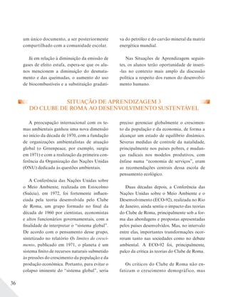 36
um único documento, a ser posteriormente
compartilhado com a comunidade escolar.
Já em relação à diminuição da emissão de
gases de efeito estufa, espera-se que os alu-
nos mencionem a diminuição do desmata-
mento e das queimadas, o aumento do uso
de biocombustíveis e a substituição gradati-
SITUAÇÃO DE APRENDIZAGEM 3
DO CLUBE DE ROMA AO DESENVOLVIMENTO SUSTENTÁVEL
A preocupação internacional com os te-
mas ambientais ganhou uma nova dimensão
no início da década de 1970, com a fundação
de organizações ambientalistas de atuação
global (o Greenpeace, por exemplo, surgiu
em 1971) e com a realização da primeira con-
ferência da Organização das Nações Unidas
(ONU) dedicada às questões ambientais.
A Conferência das Nações Unidas sobre
o Meio Ambiente, realizada em Estocolmo
(Suécia), em 1972, foi fortemente influen-
ciada pela teoria desenvolvida pelo Clube
de Roma, um grupo formado no final da
década de 1960 por cientistas, economistas
e altos funcionários governamentais, com a
finalidade de interpretar o “sistema global”.
De acordo com o pensamento desse grupo,
sintetizado no relatório Os limites do cresci-
mento, publicado em 1971, o planeta é um
sistema finito de recursos naturais submetido
às pressões do crescimento da população e da
produção econômica. Portanto, para evitar o
colapso iminente do “sistema global”, seria
preciso gerenciar globalmente o crescimen-
to da população e da economia, de forma a
alcançar um estado de equilíbrio dinâmico.
Severas medidas de controle da natalidade,
principalmente nos países pobres, e mudan-
ças radicais nos modelos produtivos, com
ênfase numa “economia de serviços”, eram
as recomendações centrais dessa escola de
pensamento ecológico.
Duas décadas depois, a Conferência das
Nações Unidas sobre o Meio Ambiente e o
Desenvolvimento (ECO-92), realizada no Rio
de Janeiro, ainda sentiu o impacto das teorias
do Clube de Roma, principalmente sob a for-
ma das abordagens e propostas apresentadas
pelos países desenvolvidos. Mas, no intervalo
entre elas, importantes transformações ocor-
reram tanto nas sociedades como no debate
ambiental. A ECO-92 foi, principalmente,
palco da crítica às teorias do Clube de Roma.
Os críticos do Clube de Roma não en-
fatizam o crescimento demográfico, mas
va do petróleo e do carvão mineral da matriz
energética mundial.
Nas Situações de Aprendizagem seguin-
tes, os alunos terão oportunidade de inseri-
-las no contexto mais amplo da discussão
política a respeito dos rumos do desenvolvi-
mento humano.
 