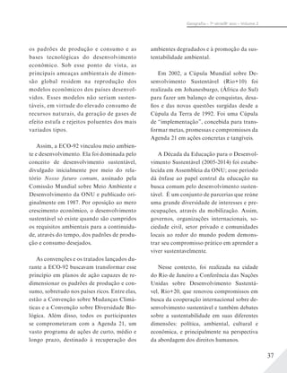 37
Geograﬁa – 7a
série/8o
ano – Volume 2
os padrões de produção e consumo e as
bases tecnológicas do desenvolvimento
econômico. Sob esse ponto de vista, as
principais ameaças ambientais de dimen-
são global residem na reprodução dos
modelos econômicos dos países desenvol-
vidos. Esses modelos não seriam susten-
táveis, em virtude do elevado consumo de
recursos naturais, da geração de gases de
efeito estufa e rejeitos poluentes dos mais
variados tipos.
Assim, a ECO-92 vinculou meio ambien-
te e desenvolvimento. Ela foi dominada pelo
conceito de desenvolvimento sustentável,
divulgado inicialmente por meio do rela-
tório Nosso futuro comum, assinado pela
Comissão Mundial sobre Meio Ambiente e
Desenvolvimento da ONU e publicado ori-
ginalmente em 1987. Por oposição ao mero
crescimento econômico, o desenvolvimento
sustentável só existe quando são cumpridos
os requisitos ambientais para a continuida-
de, através do tempo, dos padrões de produ-
ção e consumo desejados.
As convenções e os tratados lançados du-
rante a ECO-92 buscavam transformar esse
princípio em planos de ação capazes de re-
dimensionar os padrões de produção e con-
sumo, sobretudo nos países ricos. Entre elas,
estão a Convenção sobre Mudanças Climá-
ticas e a Convenção sobre Diversidade Bio-
lógica. Além disso, todos os participantes
se comprometeram com a Agenda 21, um
vasto programa de ações de curto, médio e
longo prazo, destinado à recuperação dos
ambientes degradados e à promoção da sus-
tentabilidade ambiental.
Em 2002, a Cúpula Mundial sobre De-
senvolvimento Sustentável (Rio+10) foi
realizada em Johanesburgo, (África do Sul)
para fazer um balanço de conquistas, desa-
fios e das novas questões surgidas desde a
Cúpula da Terra de 1992. Foi uma Cúpula
de “implementação”, concebida para trans-
formar metas, promessas e compromissos da
Agenda 21 em ações concretas e tangíveis.
A Década da Educação para o Desenvol-
vimento Sustentável (2005-2014) foi estabe-
lecida em Assembleia da ONU; esse período
dá ênfase ao papel central da educação na
busca comum pelo desenvolvimento susten-
tável. É um conjunto de parcerias que reúne
uma grande diversidade de interesses e pre-
ocupações, através da mobilização. Assim,
governos, organizações internacionais, so-
ciedade civil, setor privado e comunidades
locais ao redor do mundo podem demons-
trar seu compromisso prático em aprender a
viver sustentavelmente.
Nesse contexto, foi realizada na cidade
do Rio de Janeiro a Conferência das Nações
Unidas sobre Desenvolvimento Sustentá-
vel, Rio+20, que renovou compromissos em
busca da cooperação internacional sobre de-
senvolvimento sustentável e também debates
sobre a sustentabilidade em suas diferentes
dimensões: política, ambiental, cultural e
econômica, e principalmente na perspectiva
da abordagem dos direitos humanos.
 