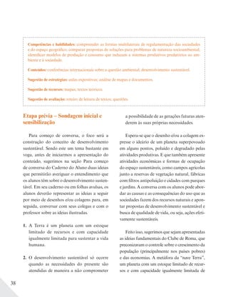 38
Etapa prévia – Sondagem inicial e
sensibilização
Para começo de conversa, o foco será a
construção do conceito de desenvolvimento
sustentável. Sendo este um tema bastante em
voga, antes de iniciarmos a apresentação do
conteúdo, sugerimos na seção Para começo
de conversa do Caderno do Aluno duas ideias
que permitirão averiguar o entendimento que
os alunos têm sobre o desenvolvimento susten-
tável. Em seu caderno ou em folhas avulsas, os
alunos deverão representar as ideias a seguir
por meio de desenhos e/ou colagens para, em
seguida, conversar com seus colegas e com o
professor sobre as ideias ilustradas.
1. A Terra é um planeta com um estoque
limitado de recursos e com capacidade
igualmente limitada para sustentar a vida
humana.
2. O desenvolvimento sustentável só ocorre
quando as necessidades do presente são
atendidas de maneira a não comprometer
a possibilidade de as gerações futuras aten-
derem às suas próprias necessidades.
Espera-se que o desenho e/ou a colagem ex-
presse o ideário de um planeta superpovoado
em alguns pontos, poluído e degradado pelas
atividades produtivas. E que também apresente
atividades econômicas e formas de ocupação
do espaço sustentáveis, como campos agrícolas
junto a reservas de vegetação natural, fábricas
com filtros antipoluição e cidades com parques
e jardins. A conversa com os alunos pode abor-
dar as causas e as consequências do uso que as
sociedades fazem dos recursos naturais e apon-
tar propostas de desenvolvimento sustentável e
busca de qualidade de vida, ou seja, ações efeti-
vamente sustentáveis.
Feito isso, sugerimos que sejam apresentadas
as ideias fundamentais do Clube de Roma, que
preconizavam o controle sobre o crescimento da
população (principalmente nos países pobres)
e das economias. A metáfora da “nave Terra”,
um planeta com um estoque limitado de recur-
sos e com capacidade igualmente limitada de
Competências e habilidades: compreender as formas multilaterais de regulamentação das sociedades
e do espaço geográfico; comparar propostas de soluções para problemas de natureza socioambiental;
identificar modelos de produção e consumo que induzam a sistemas produtivos predatórios ao am-
biente e à sociedade.
Conteúdos: conferências internacionais sobre a questão ambiental; desenvolvimento sustentável.
Sugestão de estratégias: aulas expositivas; análise de mapas e documentos.
Sugestão de recursos: mapas; textos teóricos.
Sugestão de avaliação: roteiro de leitura de textos; questões.
 