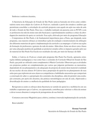 Senhoras e senhores docentes,
A Secretaria da Educação do Estado de São Paulo sente-se honrada em tê-los como colabo-
radores nesta nova edição do Caderno do Professor, realizada a partir dos estudos e análises que
permitiram consolidar a articulação do currículo proposto com aquele em ação nas salas de aula
de todo o Estado de São Paulo. Para isso, o trabalho realizado em parceria com os PCNP e com
os professores da rede de ensino tem sido basal para o aprofundamento analítico e crítico da abor-
dagem dos materiais de apoio ao currículo. Essa ação, efetivada por meio do programa Educação
— Compromisso de São Paulo, é de fundamental importância para a Pasta, que despende, neste
programa, seus maiores esforços ao intensificar ações de avaliação e monitoramento da utilização
dos diferentes materiais de apoio à implementação do currículo e ao empregar o Caderno nas ações
de formação de professores e gestores da rede de ensino. Além disso, firma seu dever com a busca
por uma educação paulista de qualidade ao promover estudos sobre os impactos gerados pelo uso
do material do São Paulo Faz Escola nos resultados da rede, por meio do Saresp e do Ideb.
Enfim, o Caderno do Professor, criado pelo programa São Paulo Faz Escola, apresenta orien-
tações didático-pedagógicas e traz como base o conteúdo do Currículo Oficial do Estado de São
Paulo, que pode ser utilizado como complemento à Matriz Curricular. Observem que as atividades
ora propostas podem ser complementadas por outras que julgarem pertinentes ou necessárias,
dependendo do seu planejamento e da adequação da proposta de ensino deste material à realidade
da sua escola e de seus alunos. O Caderno tem a proposição de apoiá-los no planejamento de suas
aulas para que explorem em seus alunos as competências e habilidades necessárias que comportam
a construção do saber e a apropriação dos conteúdos das disciplinas, além de permitir uma avalia-
ção constante, por parte dos docentes, das práticas metodológicas em sala de aula, objetivando a
diversificação do ensino e a melhoria da qualidade do fazer pedagógico.
Revigoram-se assim os esforços desta Secretaria no sentido de apoiá-los e mobilizá-los em seu
trabalho e esperamos que o Caderno, ora apresentado, contribua para valorizar o ofício de ensinar
e elevar nossos discentes à categoria de protagonistas de sua história.
Contamos com nosso Magistério para a efetiva, contínua e renovada implementação do currículo.
Bom trabalho!
Herman Voorwald
Secretário da Educação do Estado de São Paulo
 