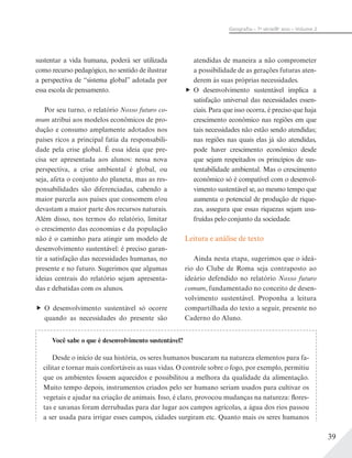 39
Geograﬁa – 7a
série/8o
ano – Volume 2
sustentar a vida humana, poderá ser utilizada
como recurso pedagógico, no sentido de ilustrar
a perspectiva de “sistema global” adotada por
essa escola de pensamento.
Por seu turno, o relatório Nosso futuro co-
mum atribui aos modelos econômicos de pro-
dução e consumo amplamente adotados nos
países ricos a principal fatia da responsabili-
dade pela crise global. É essa ideia que pre-
cisa ser apresentada aos alunos: nessa nova
perspectiva, a crise ambiental é global, ou
seja, afeta o conjunto do planeta, mas as res-
ponsabilidades são diferenciadas, cabendo a
maior parcela aos países que consomem e/ou
devastam a maior parte dos recursos naturais.
Além disso, nos termos do relatório, limitar
o crescimento das economias e da população
não é o caminho para atingir um modelo de
desenvolvimento sustentável: é preciso garan-
tir a satisfação das necessidades humanas, no
presente e no futuro. Sugerimos que algumas
ideias centrais do relatório sejam apresenta-
das e debatidas com os alunos.
O desenvolvimento sustentável só ocorre
quando as necessidades do presente são
atendidas de maneira a não comprometer
a possibilidade de as gerações futuras aten-
derem às suas próprias necessidades.
O desenvolvimento sustentável implica a
satisfação universal das necessidades essen-
ciais. Para que isso ocorra, é preciso que haja
crescimento econômico nas regiões em que
tais necessidades não estão sendo atendidas;
nas regiões nas quais elas já são atendidas,
pode haver crescimento econômico desde
que sejam respeitados os princípios de sus-
tentabilidade ambiental. Mas o crescimento
econômico só é compatível com o desenvol-
vimento sustentável se, ao mesmo tempo que
aumenta o potencial de produção de rique-
zas, assegura que essas riquezas sejam usu-
fruídas pelo conjunto da sociedade.
Leitura e análise de texto
Ainda nesta etapa, sugerimos que o ideá-
rio do Clube de Roma seja contraposto ao
ideário defendido no relatório Nosso futuro
comum, fundamentado no conceito de desen-
volvimento sustentável. Proponha a leitura
compartilhada do texto a seguir, presente no
Caderno do Aluno.
Você sabe o que é desenvolvimento sustentável?
Desde o início de sua história, os seres humanos buscaram na natureza elementos para fa-
cilitar e tornar mais confortáveis as suas vidas. O controle sobre o fogo, por exemplo, permitiu
que os ambientes fossem aquecidos e possibilitou a melhora da qualidade da alimentação.
Muito tempo depois, instrumentos criados pelo ser humano seriam usados para cultivar os
vegetais e ajudar na criação de animais. Isso, é claro, provocou mudanças na natureza: flores-
tas e savanas foram derrubadas para dar lugar aos campos agrícolas, a água dos rios passou
a ser usada para irrigar esses campos, cidades surgiram etc. Quanto mais os seres humanos
 