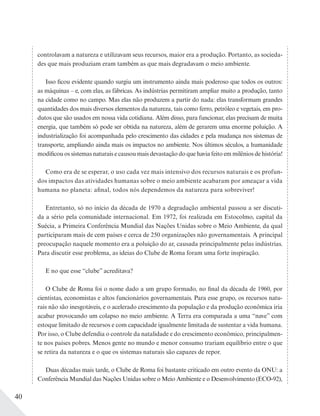 40
controlavam a natureza e utilizavam seus recursos, maior era a produção. Portanto, as socieda-
des que mais produziam eram também as que mais degradavam o meio ambiente.
Isso ficou evidente quando surgiu um instrumento ainda mais poderoso que todos os outros:
as máquinas – e, com elas, as fábricas. As indústrias permitiram ampliar muito a produção, tanto
na cidade como no campo. Mas elas não produzem a partir do nada: elas transformam grandes
quantidades dos mais diversos elementos da natureza, tais como ferro, petróleo e vegetais, em pro-
dutos que são usados em nossa vida cotidiana. Além disso, para funcionar, elas precisam de muita
energia, que também só pode ser obtida na natureza, além de gerarem uma enorme poluição. A
industrialização foi acompanhada pelo crescimento das cidades e pela mudança nos sistemas de
transporte, ampliando ainda mais os impactos no ambiente. Nos últimos séculos, a humanidade
modificou os sistemas naturais e causou mais devastação do que havia feito em milênios de história!
Como era de se esperar, o uso cada vez mais intensivo dos recursos naturais e os profun-
dos impactos das atividades humanas sobre o meio ambiente acabaram por ameaçar a vida
humana no planeta: afinal, todos nós dependemos da natureza para sobreviver!
Entretanto, só no início da década de 1970 a degradação ambiental passou a ser discuti-
da a sério pela comunidade internacional. Em 1972, foi realizada em Estocolmo, capital da
Suécia, a Primeira Conferência Mundial das Nações Unidas sobre o Meio Ambiente, da qual
participaram mais de cem países e cerca de 250 organizações não governamentais. A principal
preocupação naquele momento era a poluição do ar, causada principalmente pelas indústrias.
Para discutir esse problema, as ideias do Clube de Roma foram uma forte inspiração.
E no que esse “clube” acreditava?
O Clube de Roma foi o nome dado a um grupo formado, no final da década de 1960, por
cientistas, economistas e altos funcionários governamentais. Para esse grupo, os recursos natu-
rais não são inesgotáveis, e o acelerado crescimento da população e da produção econômica iria
acabar provocando um colapso no meio ambiente. A Terra era comparada a uma “nave” com
estoque limitado de recursos e com capacidade igualmente limitada de sustentar a vida humana.
Por isso, o Clube defendia o controle da natalidade e do crescimento econômico, principalmen-
te nos países pobres. Menos gente no mundo e menor consumo trariam equilíbrio entre o que
se retira da natureza e o que os sistemas naturais são capazes de repor.
Duas décadas mais tarde, o Clube de Roma foi bastante criticado em outro evento da ONU: a
Conferência Mundial das Nações Unidas sobre o Meio Ambiente e o Desenvolvimento (ECO-92),
 