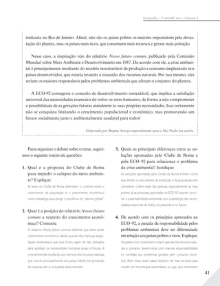 41
Geograﬁa – 7a
série/8o
ano – Volume 2
realizada no Rio de Janeiro. Afinal, não são os países pobres os maiores responsáveis pela devas-
tação do planeta, mas os países mais ricos, que consomem mais recursos e geram mais poluição.
Nesse caso, a inspiração veio do relatório Nosso futuro comum, publicado pela Comissão
Mundial sobre Meio Ambiente e Desenvolvimento em 1987. De acordo com ele, a crise ambien-
tal é principalmente resultante do modelo insustentável de produção e consumo implantado nos
países desenvolvidos, que estaria levando à exaustão dos recursos naturais. Por isso mesmo, eles
seriam os maiores responsáveis pelos problemas ambientais que afetam o conjunto do planeta.
A ECO-92 consagrou o conceito de desenvolvimento sustentável, que implica a satisfação
universal das necessidades essenciais de todos os seres humanos, de forma a não comprometer
a possibilidade de as gerações futuras atenderem às suas próprias necessidades. Isso certamente
não se conquista limitando o crescimento populacional e econômico, mas promovendo um
futuro socialmente justo e ambientalmente saudável para todos!
Elaborado por Regina Araujo especialmente para o São Paulo faz escola.
Para organizar o debate sobre o tema, sugeri-
mos o seguinte roteiro de questões:
1. Qual é a proposta do Clube de Roma
para impedir o colapso do meio ambien-
te? Explique.
As teses do Clube de Roma defendem o controle sobre o
crescimento da população e o crescimento econômico
como estratégia para atingir o equilíbrio do “sistema global”.
2. Qual é a posição do relatório Nosso futuro
comum a respeito do crescimento econô-
mico? Comente.
O relatório Nosso futuro comum defende que deve existir
crescimento econômico, desde que ele não implique degra-
dação ambiental e que seus frutos sejam de fato utilizados
para satisfazer as necessidades humanas atuais e futuras. A
crise ambiental resulta do uso intensivo dos recursos naturais,
que ocorre principalmente nos países líderes em produção
de riquezas, isto é, nos países desenvolvidos.
3. Quais as principais diferenças entre as so-
luções apontadas pelo Clube de Roma e
pela ECO–92 para solucionar o problema
da crise ambiental? Justifique.
As soluções apontadas pelo Clube de Roma tinham como
alvo limitar o crescimento da produção e da população sem
considerar o bem-estar das pessoas, especialmente as mais
pobres. Já as propostas apontadas na ECO-92 buscam conci-
liar a sustentabilidade ambiental com a satisfação das neces-
sidades essenciais de todos, no presente e no futuro.
4. De acordo com os princípios aprovados na
ECO–92, a parcela de responsabilidade pelos
problemas ambientais deve ser diferenciada
em relação aos países pobres e ricos. Explique.
Os países ricos consomem a maior parcela dos recursos natu-
rais e, portanto, devem arcar com maiores responsabilidades
no combate aos problemas gerados pelo consumo exces-
sivo. Além disso, esses países dispõem de mais recursos para
investir em tecnologias sustentáveis, ou seja, que minimizem
 